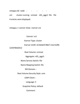 netappu-02 node vs1

-

-

-

-

cluster running vs1root n01_aggr1 file file

4 entries were displayed.

netappu::> vserver show -vserver vs1

Vserver: vs1
Vserver Type: cluster
Vserver UUID: 2c33e6e9-9bb7-11e2-b3fb123478563412
Root Volume: vs1root
Aggregate: n01_aggr1
Name Service Switch: file
Name Mapping Switch: file
NIS Domain: Root Volume Security Style: unix
LDAP Client: Language: C
Snapshot Policy: default
Comment:

 