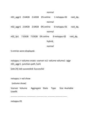 normal
n01_aggr1 2.64GB 2.62GB 1% online

1 netappu-01

raid_dp,

0 netappu-01

raid_dp,

normal
n02_aggr1 2.64GB 2.64GB 0% online
normal
n02_fp1

7.03GB 7.03GB 0% online

0 netappu-02

raid_dp,

hybrid,
normal
5 entries were displayed.

netappu::> volume create -vserver vs1 -volume volume1 -aggr
n01_aggr1 -junction-path /vol1
[Job 24] Job succeeded: Successful

netappu::> vol show
(volume show)
Vserver Volume
Used%

Aggregate State

Type

Size Available

--------- ------------ ------------ ---------- ---- ---------- ---------- ----netappu-01

 