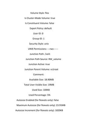 Volume Style: flex
Is Cluster-Mode Volume: true
Is Constituent Volume: false
Export Policy: default
User ID: 0
Group ID: 1
Security Style: unix
UNIX Permissions: ---rwx-----Junction Path: /vol1
Junction Path Source: RW_volume
Junction Active: true
Junction Parent Volume: vs1root
Comment:
Available Size: 18.90MB
Total User-Visible Size: 19MB
Used Size: 104KB
Used Percentage: 5%
Autosize Enabled (for flexvols only): false
Maximum Autosize (for flexvols only): 23.91MB
Autosize Increment (for flexvols only): 1020KB

 