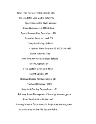 Total Files (for user-visible data): 566
Files Used (for user-visible data): 96
Space Guarantee Style: volume
Space Guarantee in Effect: true
Space Reserved for Snapshots: 5%
Snapshot Reserve Used: 0%
Snapshot Policy: default
Creation Time: Tue Apr 02 17:09:10 2013
Clone Volume: false
Anti-Virus On-Access Policy: default
NVFAIL Option: off
Is File System Size Fixed: false
Extent Option: off
Reserved Space for Overwrites: 0B
Fractional Reserve: 100%
Snapshot Cloning Dependency: off
Primary Space Management Strategy: volume_grow
Read Reallocation Option: off
Naming Scheme for Automatic Snapshots: create_time
Inconsistency in the File System: false

 