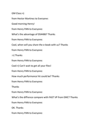 GM Class:>)
from Hector Martinez to Everyone:
Good morning Henry!
from Henry PAN to Everyone:
What's the advantage of DS4486? Thanks
from Henry PAN to Everyone:
Cool, when will you share the e-book with us? Thanks
from Henry PAN to Everyone:
:>) Thanks
from Henry PAN to Everyone:
Cool:>) Can't wait to get all your files!
from Henry PAN to Everyone:
How much performance hit could be? Thanks
from Henry PAN to Everyone:
Thanks
from Henry PAN to Everyone:
What's the diffrence compare with FAST VP from EMC? Thanks
from Henry PAN to Everyone:
OK. Thanks
from Henry PAN to Everyone:

 