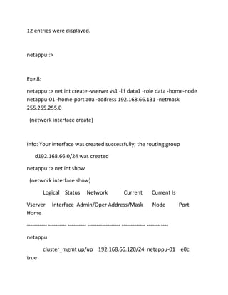 12 entries were displayed.

netappu::>

Exe 8:
netappu::> net int create -vserver vs1 -lif data1 -role data -home-node
netappu-01 -home-port a0a -address 192.168.66.131 -netmask
255.255.255.0
(network interface create)

Info: Your interface was created successfully; the routing group
d192.168.66.0/24 was created
netappu::> net int show
(network interface show)
Logical Status
Vserver
Home

Network

Current

Interface Admin/Oper Address/Mask

Current Is
Node

Port

----------- ---------- ---------- ------------------ ------------- ------- ---netappu
cluster_mgmt up/up 192.168.66.120/24 netappu-01 e0c
true

 