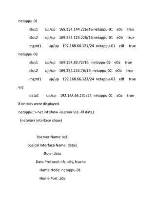 netappu-01
clus1

up/up 169.254.144.226/16 netappu-01 e0a

true

clus2

up/up 169.254.124.226/16 netappu-01 e0b

true

mgmt1

up/up 192.168.66.121/24 netappu-01 e0f

true

netappu-02
clus1

up/up 169.254.89.72/16 netappu-02 e0a

clus2

up/up 169.254.244.76/16 netappu-02 e0b

mgmt1

up/up 192.168.66.122/24 netappu-02 e0f

true
true
true

vs1
data1

up/up 192.168.66.131/24 netappu-01 a0a

8 entries were displayed.
netappu::> net int show -vserver vs1 -lif data1
(network interface show)

Vserver Name: vs1
Logical Interface Name: data1
Role: data
Data Protocol: nfs, cifs, fcache
Home Node: netappu-01
Home Port: a0a

true

 