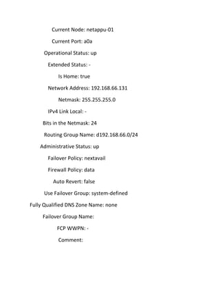 Current Node: netappu-01
Current Port: a0a
Operational Status: up
Extended Status: Is Home: true
Network Address: 192.168.66.131
Netmask: 255.255.255.0
IPv4 Link Local: Bits in the Netmask: 24
Routing Group Name: d192.168.66.0/24
Administrative Status: up
Failover Policy: nextavail
Firewall Policy: data
Auto Revert: false
Use Failover Group: system-defined
Fully Qualified DNS Zone Name: none
Failover Group Name:
FCP WWPN: Comment:

 