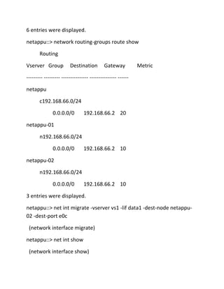 6 entries were displayed.
netappu::> network routing-groups route show
Routing
Vserver Group

Destination

Gateway

Metric

--------- --------- --------------- --------------- -----netappu
c192.168.66.0/24
0.0.0.0/0

192.168.66.2 20

netappu-01
n192.168.66.0/24
0.0.0.0/0

192.168.66.2 10

netappu-02
n192.168.66.0/24
0.0.0.0/0

192.168.66.2 10

3 entries were displayed.
netappu::> net int migrate -vserver vs1 -lif data1 -dest-node netappu02 -dest-port e0c
(network interface migrate)
netappu::> net int show
(network interface show)

 