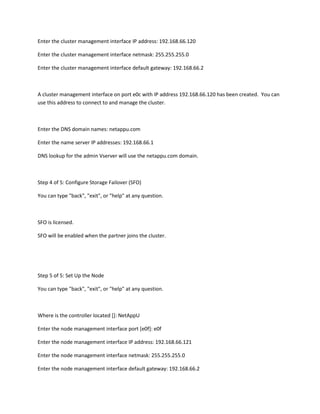 Enter the cluster management interface IP address: 192.168.66.120
Enter the cluster management interface netmask: 255.255.255.0
Enter the cluster management interface default gateway: 192.168.66.2

A cluster management interface on port e0c with IP address 192.168.66.120 has been created. You can
use this address to connect to and manage the cluster.

Enter the DNS domain names: netappu.com
Enter the name server IP addresses: 192.168.66.1
DNS lookup for the admin Vserver will use the netappu.com domain.

Step 4 of 5: Configure Storage Failover (SFO)
You can type "back", "exit", or "help" at any question.

SFO is licensed.
SFO will be enabled when the partner joins the cluster.

Step 5 of 5: Set Up the Node
You can type "back", "exit", or "help" at any question.

Where is the controller located []: NetAppU
Enter the node management interface port [e0f]: e0f
Enter the node management interface IP address: 192.168.66.121
Enter the node management interface netmask: 255.255.255.0
Enter the node management interface default gateway: 192.168.66.2

 