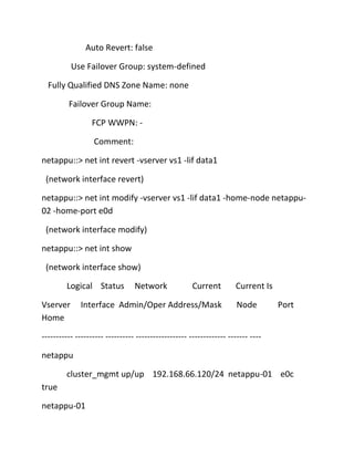 Auto Revert: false
Use Failover Group: system-defined
Fully Qualified DNS Zone Name: none
Failover Group Name:
FCP WWPN: Comment:
netappu::> net int revert -vserver vs1 -lif data1
(network interface revert)
netappu::> net int modify -vserver vs1 -lif data1 -home-node netappu02 -home-port e0d
(network interface modify)
netappu::> net int show
(network interface show)
Logical Status
Vserver
Home

Network

Current

Interface Admin/Oper Address/Mask

Current Is
Node

Port

----------- ---------- ---------- ------------------ ------------- ------- ---netappu
cluster_mgmt up/up 192.168.66.120/24 netappu-01 e0c
true
netappu-01

 