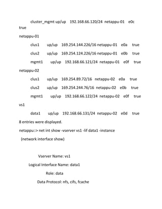 cluster_mgmt up/up 192.168.66.120/24 netappu-01 e0c
true
netappu-01
clus1

up/up 169.254.144.226/16 netappu-01 e0a

true

clus2

up/up 169.254.124.226/16 netappu-01 e0b

true

mgmt1

up/up 192.168.66.121/24 netappu-01 e0f

true

netappu-02
clus1

up/up 169.254.89.72/16 netappu-02 e0a

clus2

up/up 169.254.244.76/16 netappu-02 e0b

mgmt1

up/up 192.168.66.122/24 netappu-02 e0f

true
true
true

vs1
data1

up/up 192.168.66.131/24 netappu-02 e0d

8 entries were displayed.
netappu::> net int show -vserver vs1 -lif data1 -instance
(network interface show)

Vserver Name: vs1
Logical Interface Name: data1
Role: data
Data Protocol: nfs, cifs, fcache

true

 