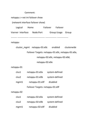 Comment:
netappu::> net int failover show
(network interface failover show)
Logical

Home

Vserver Interface

Failover

Node:Port

Failover

Group Usage

Group

-------- --------------- --------------------- --------------- --------------netappu
cluster_mgmt netappu-01:e0c

enabled

clusterwide

Failover Targets: netappu-01:e0c, netappu-01:a0a,
netappu-02:e0c, netappu-02:e0d,
netappu-02:e0e
netappu-01
clus1

netappu-01:e0a

system-defined

clus2

netappu-01:e0b

system-defined

mgmt1

netappu-01:e0f

disabled

Failover Targets: netappu-01:e0f
netappu-02
clus1

netappu-02:e0a

system-defined

clus2

netappu-02:e0b

system-defined

mgmt1

netappu-02:e0f

disabled

 