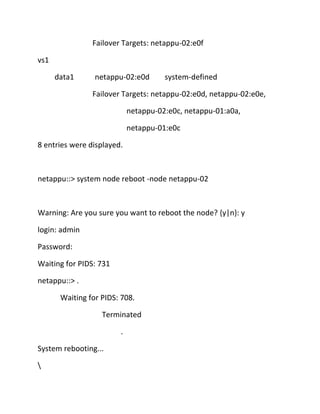 Failover Targets: netappu-02:e0f
vs1
data1

netappu-02:e0d

system-defined

Failover Targets: netappu-02:e0d, netappu-02:e0e,
netappu-02:e0c, netappu-01:a0a,
netappu-01:e0c
8 entries were displayed.

netappu::> system node reboot -node netappu-02

Warning: Are you sure you want to reboot the node? {y|n}: y
login: admin
Password:
Waiting for PIDS: 731
netappu::> .
Waiting for PIDS: 708.
Terminated
.
System rebooting...


 
