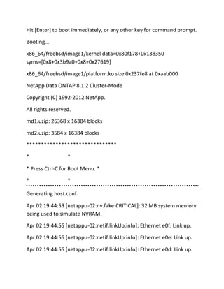 Hit [Enter] to boot immediately, or any other key for command prompt.
Booting...
x86_64/freebsd/image1/kernel data=0x80f178+0x138350
syms=[0x8+0x3b9a0+0x8+0x27619]
x86_64/freebsd/image1/platform.ko size 0x237fe8 at 0xaab000
NetApp Data ONTAP 8.1.2 Cluster-Mode
Copyright (C) 1992-2012 NetApp.
All rights reserved.
md1.uzip: 26368 x 16384 blocks
md2.uzip: 3584 x 16384 blocks
*******************************
*

*

* Press Ctrl-C for Boot Menu. *
*

*

Generating host.conf.
Apr 02 19:44:53 [netappu-02:nv.fake:CRITICAL]: 32 MB system memory
being used to simulate NVRAM.
Apr 02 19:44:55 [netappu-02:netif.linkUp:info]: Ethernet e0f: Link up.
Apr 02 19:44:55 [netappu-02:netif.linkUp:info]: Ethernet e0e: Link up.
Apr 02 19:44:55 [netappu-02:netif.linkUp:info]: Ethernet e0d: Link up.

 