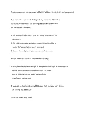 A node management interface on port e0f with IP address 192.168.66.121 has been created.

Cluster setup is now complete. To begin storing and serving data on this
cluster, you must complete the following additional tasks if they have
not already been completed:

1) Join additional nodes to the cluster by running "cluster setup" on
those nodes.
2) If in a HA configuration, verify that storage failover is enabled by
running the "storage failover show" command.
3) Create a Vserver by running the "vserver setup" command.

You can access your cluster to complete these tasks by:

1) Using the NetApp System Manager to manage cluster netappu at 192.168.66.120.
NetApp System Manager must be at version 2.0 or above.
You can download NetApp System Manager from
http://support.netapp.com

2) Logging in to the cluster by using SSH (secure shell) from your work station:
ssh admin@192.168.66.120

Exiting the cluster setup wizard.

 