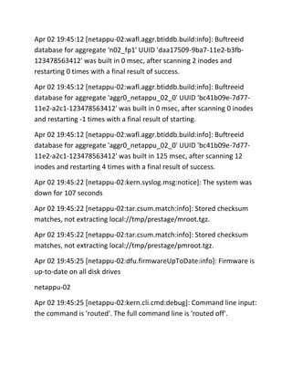 Apr 02 19:45:12 [netappu-02:wafl.aggr.btiddb.build:info]: Buftreeid
database for aggregate 'n02_fp1' UUID 'daa17509-9ba7-11e2-b3fb123478563412' was built in 0 msec, after scanning 2 inodes and
restarting 0 times with a final result of success.
Apr 02 19:45:12 [netappu-02:wafl.aggr.btiddb.build:info]: Buftreeid
database for aggregate 'aggr0_netappu_02_0' UUID 'bc41b09e-7d7711e2-a2c1-123478563412' was built in 0 msec, after scanning 0 inodes
and restarting -1 times with a final result of starting.
Apr 02 19:45:12 [netappu-02:wafl.aggr.btiddb.build:info]: Buftreeid
database for aggregate 'aggr0_netappu_02_0' UUID 'bc41b09e-7d7711e2-a2c1-123478563412' was built in 125 msec, after scanning 12
inodes and restarting 4 times with a final result of success.
Apr 02 19:45:22 [netappu-02:kern.syslog.msg:notice]: The system was
down for 107 seconds
Apr 02 19:45:22 [netappu-02:tar.csum.match:info]: Stored checksum
matches, not extracting local://tmp/prestage/mroot.tgz.
Apr 02 19:45:22 [netappu-02:tar.csum.match:info]: Stored checksum
matches, not extracting local://tmp/prestage/pmroot.tgz.
Apr 02 19:45:25 [netappu-02:dfu.firmwareUpToDate:info]: Firmware is
up-to-date on all disk drives
netappu-02
Apr 02 19:45:25 [netappu-02:kern.cli.cmd:debug]: Command line input:
the command is 'routed'. The full command line is 'routed off'.

 