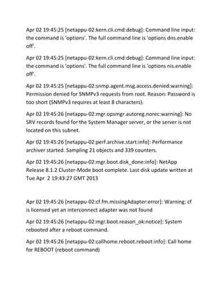 Apr 02 19:45:25 [netappu-02:kern.cli.cmd:debug]: Command line input:
the command is 'options'. The full command line is 'options dns.enable
off'.
Apr 02 19:45:25 [netappu-02:kern.cli.cmd:debug]: Command line input:
the command is 'options'. The full command line is 'options nis.enable
off'.
Apr 02 19:45:25 [netappu-02:snmp.agent.msg.access.denied:warning]:
Permission denied for SNMPv3 requests from root. Reason: Password is
too short (SNMPv3 requires at least 8 characters).
Apr 02 19:45:26 [netappu-02:mgr.opsmgr.autoreg.norec:warning]: No
SRV records found for the System Manager server, or the server is not
located on this subnet.
Apr 02 19:45:26 [netappu-02:perf.archive.start:info]: Performance
archiver started. Sampling 21 objects and 339 counters.
Apr 02 19:45:26 [netappu-02:mgr.boot.disk_done:info]: NetApp
Release 8.1.2 Cluster-Mode boot complete. Last disk update written at
Tue Apr 2 19:43:27 GMT 2013

Apr 02 19:45:26 [netappu-02:cf.fm.missingAdapter:error]: Warning: cf
is licensed yet an interconnect adapter was not found
Apr 02 19:45:26 [netappu-02:mgr.boot.reason_ok:notice]: System
rebooted after a reboot command.
Apr 02 19:45:26 [netappu-02:callhome.reboot.reboot:info]: Call home
for REBOOT (reboot command)

 