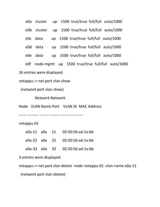 e0a cluster

up 1500 true/true full/full auto/1000

e0b cluster

up 1500 true/true full/full auto/1000

e0c data

up 1500 true/true full/full auto/1000

e0d data

up 1500 true/true full/full auto/1000

e0e data

up 1500 true/true full/full auto/1000

e0f node-mgmt up 1500 true/true full/full auto/1000
16 entries were displayed.
netappu::> net port vlan show
(network port vlan show)
Network Network
Node VLAN Name Port VLAN ID MAC Address
------ --------- ------- -------- ----------------netappu-01
a0a-11 a0a

11

02:50:56:ad:1a:bb

a0a-22 a0a

22

02:50:56:ad:1a:bb

a0a-33 a0a

33

02:50:56:ad:1a:bb

3 entries were displayed.
netappu::> net port vlan delete -node netappu-01 -vlan-name a0a-11
(network port vlan delete)

 