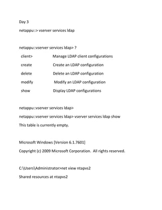 Day 3
netappu::> vserver services ldap

netappu::vserver services ldap> ?
client>

Manage LDAP client configurations

create

Create an LDAP configuration

delete

Delete an LDAP configuration

modify

Modify an LDAP configuration

show

Display LDAP configurations

netappu::vserver services ldap>
netappu::vserver services ldap> vserver services ldap show
This table is currently empty.

Microsoft Windows [Version 6.1.7601]
Copyright (c) 2009 Microsoft Corporation. All rights reserved.

C:UsersAdministrator>net view ntapvs2
Shared resources at ntapvs2

 