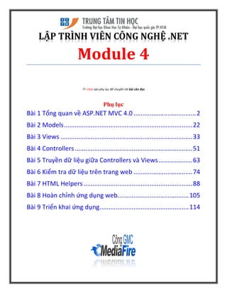 LẬP TRÌNH VIÊN CÔNG NGHỆ .NET
Module 4
 Click vào phụ lục để chuyển tới bài cần đọc
Phụ lục
Bài 1 Tổng quan về ASP.NET MVC 4.0 ...................................2
Bài 2 Models........................................................................22
Bài 3 Views ..........................................................................33
Bài 4 Controllers..................................................................51
Bài 5 Truyền dữ liệu giữa Controllers và Views...................63
Bài 6 Kiểm tra dữ liệu trên trang web .................................74
Bài 7 HTML Helpers .............................................................88
Bài 8 Hoàn chỉnh ứng dụng web........................................105
Bài 9 Triển khai ứng dụng..................................................114
 