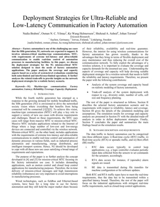 Deployment Strategies for Ultra-Reliable and
Low-Latency Communication in Factory Automation
Nadia Brahmi1
, Osman N. C. Yilmaz2
, Ke Wang Helmersson3
, Shehzad A. Ashraf1
, Johan Torsner2
Ericsson Research
1
Aachen, Germany; 2
Jorvas, Finland; 3
Linköping, Sweden
{nadia.brahmi, osman.yilmaz, ke.wang.helmersson, shehzad.ali.ashraf, johan.torsner}@ericsson.com
Abstract— Factory automation is one of the challenging use cases
that the fifth generation, 5G, networks are expected to support. It
involves mission-critical machine-type communications, MTC,
with requirements of extreme low-latency and ultra-reliable
communication to enable real-time control of automation
processes in manufacturing facilities. In this paper, we discuss
the deployment strategies for the 5G mission-critical MTC
solution designed to meet the needs of factory automation
applications. The paper analyzes the coverage and capacity
aspects based on a series of system-level evaluations considering
both noise-limited and interference-limited operations. It further
analyzes the related trade-offs to provide insights on the network
deployment strategies for a realistic factory scenario.
Keywords—5G; Machine-type communication; Factory
automation; Latency; Reliability; Coverage; Capacity; Deployment.
I. INTRODUCTION
While the fourth mobile generation has emerged as a
response to the growing demand for mobile broadband traffic,
the fifth generation (5G) is envisioned to drive the networked
society vision where everything that benefits from being
connected will be connected [1][2][3]. To achieve this vision,
machine-type communication (MTC) will play a key role to
support a variety of new use cases with diverse requirements
and challenges. Based on these requirements, the MTC uses
cases will range from massive MTC to mission-critical MTC.
Massive MTC includes applications related to the Internet of
things where a large number of low-cost and low-energy
devices are connected and controlled via the wireless network.
Mission-critical MTC, on the other hand, includes applications
with the requirements of extreme low-latency and ultra-reliable
communications to enable real-time control and automation of
dynamic processes in various fields, such as industrial process
automation and manufacturing, energy distribution, and
intelligent transport systems. Hence, 5G should be developed
to cope with all these new use cases satisfying a broad range of
requirements and expectations.
The purpose of the paper is to further analyze the concept
developed in [4] and [5] for mission-critical MTC focusing on
the factory automation use case. It includes demanding
applications, such as motion control and closed loop control
applications for manufacturing purposes. Therefore, the in-time
delivery of mission-critical messages and high transmission
reliability (robustness) are very important to avoid interruptions
in manufacturing processes.
Wired technologies, such as fieldbus and Ethernet-based
systems, have been for a long time in use for factory
automation and they still hold the major market share because
of their reliability, availability and real-time guarantee.
However, the interest for using wireless communications for
factory automation has grown recently, thanks to the
advantages that they bring in terms of flexible deployment and
easy maintenance and thus reducing the overall cost of the
communication network. To fully exploit the advantages of a
wireless solution, it is important to evaluate the coverage and
capacity demands for the assumed use case. Understanding the
aspects of coverage and capacity will help devising suitable
deployment strategies for a wireless network that needs to fulfil
the reliability and latency requirements. Therefore, we present
the paper with the following contributions:
• Analysis of the system coverage and capacity based
on realistic modeling of factory automation,
• Trade-off analysis of the system deployment with
respect to e.g., diversity order, number of cells, cell
size and frequency planning.
The rest of the paper is structured as follows. Section II
describes the selected factory automation scenario and its
requirements with respect to reliability, latency and coverage.
Section III gives the details of the simulation modeling and
assumptions. The simulation results for coverage and capacity
analysis are presented in Section IV with the detailed trade-off
analysis in order to define deployment strategies. Finally,
Section V concludes the paper and summarizes the main
findings based on the simulation results.
II. SCENARIO DESCRIPTION AND REQUIREMENTS
The data traffic in factory automation can be categorized
into three different types: i) Real-time cyclic (RTC) traffic, ii)
Real-time acyclic (RTA) or sporadic traffic, and iii) Best effort
(BE) traffic:
i. RTC data occurs typically in control loop
applications; e.g., a logic controller evaluates periodic
input data collected from the sensors to set commands
for the actuators, accordingly.
ii. RTA data occurs for instance, if (sporadic) alarm
signals are issued.
iii. BE data is transmitted during file transfers for
machine configuration or for software updates.
Both RTC and RTA traffic types have to meet the real-time
requirements, thus the data has to be transmitted within a
specified latency bound. Therefore, the rest of the paper will
focus on the industrial applications with stringent real-time
traffic requirements, such as closed-loop control applications.
 