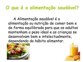 O que é a alimentação saudável? A Alimentação saudável é a alimentação ou nutrição de comer bem e de forma equilibrada para que os adultos mantenham o peso ideal e as crianças se desenvolvam bem e intelectualmente, dependendo do hábito alimentar.   