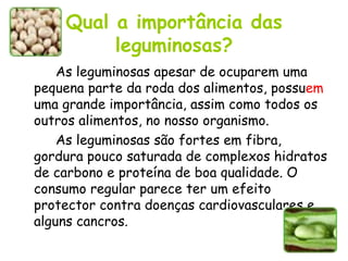 Qual a importância das leguminosas? As leguminosas apesar de ocuparem uma pequena parte da roda dos alimentos, possu em  uma grande importância, assim como todos os outros alimentos, no nosso organismo. As leguminosas são fortes em fibra, gordura pouco saturada de complexos hidratos de carbono e proteína de boa qualidade. O consumo regular parece ter um efeito protector contra doenças cardiovasculares e alguns cancros.  
