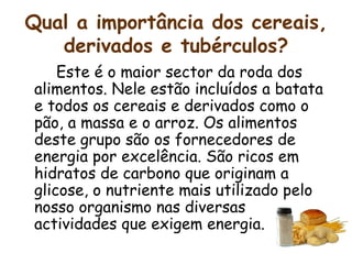 Qual a importância dos cereais, derivados e tubérculos? Este é o maior sector da roda dos alimentos. Nele estão incluídos a batata e todos os cereais e derivados como o pão, a massa e o arroz. Os alimentos deste grupo são os fornecedores de energia por excelência. São ricos em hidratos de carbono que originam a glicose, o nutriente mais utilizado pelo nosso organismo nas diversas actividades que exigem energia.  