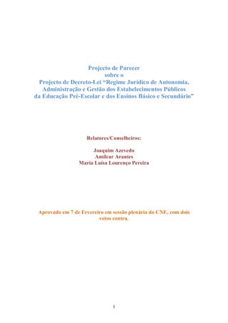 Projecto de Parecer
                          sobre o
 Projecto de Decreto-Lei “Regime Jurídico de Autonomia,
   Administração e Gestão dos Estabelecimentos Públicos
da Educação Pré-Escolar e dos Ensinos Básico e Secundário”




                    Relatores/Conselheiros:

                      Joaquim Azevedo
                       Amílcar Arantes
                 Maria Luísa Lourenço Pereira




 Aprovado em 7 de Fevereiro em sessão plenária do CNE, com dois
                         votos contra.




                               1