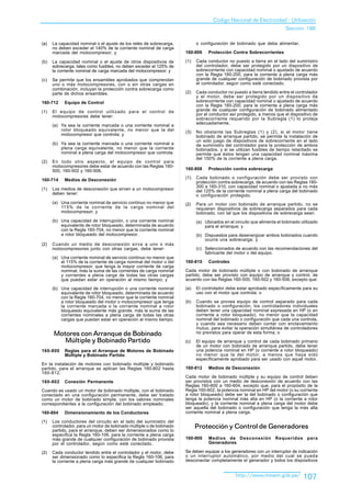 Codigo Nacional de Electricidad - Utilización
                                                                                                                         Sección 160

(a)   La capacidad nominal o el ajuste de los relés de sobrecarga,          o configuración de bobinado que deba alimentar.
      no deben exceder el 140% de la corriente nominal de carga
      marcada del motocompresor; y                                    160-806     Protección Contra Sobrecorrientes

(b)   La capacidad nominal o el ajuste de otros dispositivos de       (1)   Cada conductor no puesto a tierra en el lado del suministro
      sobrecarga, tales como fusibles, no deben exceder el 125% de          del controlador, debe ser protegido por un dispositivo de
      la corriente nominal de carga marcada del motocompresor; y            sobrecorriente con capacidad nominal o ajustado de acuerdo
                                                                            con la Regla 160-200, para la corriente a plena carga más
(c)   Se permite que los ensambles aprobados que comprendan                 grande de cualquier configuración de bobinado provista por
      uno o más motocompresores, con o sin otras cargas en                  el controlador, según como esté conectado.
      combinación, incluyan la protección contra sobrecarga como
      parte de dichos ensambles.                                      (2)   Cada conductor no puesto a tierra tendido entre el controlador
                                                                            y el motor, debe ser protegido por un dispositivo de
160-712     Equipo de Control                                               sobrecorriente con capacidad nominal o ajustado de acuerdo
                                                                            con la Regla 160-200, para la corriente a plena carga más
(1)   El equipo de control utilizado para el control de                     grande de cualquier configuración de bobinado alimentado
      motocompresores debe tener:                                           por el conductor así protegido, a menos que el dispositivo de
                                                                            sobrecorriente requerido por la Subregla (1) lo proteja
                                                                            adecuadamente.
      (a) Ya sea la corriente marcada o una corriente nominal a
          rotor bloqueado equivalente, no menor que la del            (3)   No obstante las Subreglas (1) y (2), si el motor tiene
          motocompresor que controla; y                                     bobinado de arranque partido, se permite la instalación de
                                                                            un solo juego de dispositivos de sobrecorriente en el lado
      (b) Ya sea la corriente marcada o una corriente nominal a             de suministro del controlador para la protección de ambos
          plena carga equivalente, no menor que la corriente                bobinados, y si se utilizan fusibles de tiempo retardado se
          nominal a plena carga del motocompresor que controla.             permite que éstos tengan una capacidad nominal máxima
                                                                            del 150% de la corriente a plena carga.
(2)   En todo otro aspecto, el equipo de control para
      motocompresores debe estar de acuerdo con las Reglas 160-
      500, 160-502 y 160-506.                                         160-808     Protección contra sobrecarga

160-714     Medios de Desconexión                                     (1)   Cada bobinado o configuración debe ser provisto con
                                                                            protección contra sobrecarga, de acuerdo con las Reglas 160-
                                                                            300 a 160-310, con capacidad nominal o ajustada a no más
(1)   Los medios de desconexión que sirven a un motocompresor               del 125% de la corriente nominal a plena carga del bobinado
      deben tener:                                                          o configuración protegido.
      (a) Una corriente nominal de servicio continuo no menor que     (2)   Para un motor con bobinado de arranque partido, no se
          115% de la corriente de la carga nominal del                      requieren dispositivos de sobrecarga separados para cada
          motocompresor; y                                                  bobinado, con tal que los dispositivos de sobrecarga sean:
      (b) Una capacidad de interrupción, o una corriente nominal            (a) Ubicados en el circuito que alimenta el bobinado utilizado
          equivalente de rotor bloqueado, determinada de acuerdo                para el arranque; y
          con la Regla 160-704, no menor que la corriente nominal
          a rotor bloqueado del motocompresor.                              (b) Dispuestos para desenergizar ambos bobinados cuando
                                                                                ocurra una sobrecarga; y
(2)   Cuando un medio de desconexión sirva a uno o más
      motocompresores junto con otras cargas, debe tener:                   (c) Seleccionados de acuerdo con las recomendaciones del
                                                                                fabricante del motor o del equipo.
      (a) Una corriente nominal de servicio continuo no menor que
          el 115% de la corriente de carga nominal del motor o del    160-810     Controles
          motocompresor, que tenga la mayor corriente de carga
          nominal, más la suma de las corrientes de carga nominal     Cada motor de bobinado múltiple o con bobinado de arranque
          y corrientes a plena carga de todas las otras cargas        partido, debe ser provisto con equipo de arranque y control, de
          que puedan estar en operación al mismo tiempo; y            acuerdo con las Reglas 160-500, 160-502 y 160-506, excepto que:

      (b) Una capacidad de interrupción o una corriente nominal       (a)   El controlador debe estar aprobado específicamente para su
          equivalente de rotor bloqueado, determinada de acuerdo            uso con el motor que controla; o
          con la Regla 160-704, no menor que la corriente nominal
          a rotor bloqueado del motor o motocompresor que tenga       (b)   Cuando se provea equipo de control separado para cada
          la corriente marcada o la corriente nominal a rotor               bobinado o configuración, los controladores individuales
          bloqueado equivalente más grande, más la suma de las              deben tener una capacidad nominal expresada en HP (o en
          corrientes nominales a plena carga de todas las otras             corriente a rotor bloqueado), no menor que la capacidad
          cargas que puedan estar en operación al mismo tiempo.             nominal del bobinado o configuración que cada una controla,
                                                                            y cuando sea necesario deben contar con enclavamiento
                                                                            mutuo, para evitar la operación simultánea de controladores
      Motores con Arranque de Bobinado                                      no previstos para operar de esta forma; o
         Múltiple y Bobinado Partido                                  (c)   El equipo de arranque y control de cada bobinado primario
                                                                            de un motor con bobinado de arranque partido, debe tener
160-800     Reglas para el Arranque de Motores de Bobinado                  una potencia nominal en HP (o corriente a rotor bloqueado)
            Múltiple y Bobinado Partido                                     no menor que la del motor, a menos que haya sido
                                                                            específicamente aprobado para ser usado con aquel motor.
En la instalación de motores con bobinado múltiple y bobinado
partido, para el arranque se aplican las Reglas 160-802 hasta         160-812     Medios de Desconexión
160-812.
                                                                      Cada motor de bobinado múltiple y su equipo de control deben
160-802     Conexión Permanente                                       ser provistos con un medio de desconexión de acuerdo con las
                                                                      Reglas 160-600 a 160-604, excepto que, para el propósito de la
Cuando es usado un motor de bobinado múltiple, con el bobinado        Regla 160-602, la potencia nominal en HP del motor (o su corriente
conectado en una configuración permanente, debe ser tratado           a rotor bloqueado) debe ser la del bobinado o configuración que
como un motor de bobinado simple, con los valores nominales           tenga la potencia nominal más alta en HP (o la corriente a rotor
correspondientes a la configuración del bobinado empleado.            bloqueado), y la corriente nominal a plena carga del motor debe
                                                                      ser aquella del bobinado o configuración que tenga la más alta
160-804     Dimensionamiento de los Conductores                       corriente nominal a plena carga.

(1)   Los conductores del circuito en el lado del suministro del
      controlador, para un motor de bobinado múltiple o de bobinado         Protección y Control de Generadores
      partido, para el arranque, deben ser dimensionados como lo
      especifica la Regla 160-106, para la corriente a plena carga
      más grande de cualquier configuración de bobinado provista      160-900     Medios de Desconexión Requeridos para
      por el controlador, según como esté conectado.                              Generadores

(2)   Cada conductor tendido entre el controlador y el motor, debe    Se deben equipar a los generadores con un interruptor de indicación
      ser dimensionado como lo especifica la Regla 160-106, para      o un interruptor automático, por medio del cual se pueda
      la corriente a plena carga más grande de cualquier bobinado     desconectar completamente el generador y todos los dispositivos


                                                                                                http://www.minem.gob.pe/          107
 