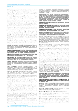 Codigo Nacional de Electricidad - Utilización
Sección 10


Área para equipos de conexión: Espacio o ambiente previsto en            cerrada, que consiste en un montaje de largueros y herrajes
un edificio para acondicionar los equipos de conexión.                   dispuestos y construidos de tal forma que los conductores aislados
                                                                         puedan ser colocados y retirados fácilmente, sin dañar su
A prueba de polvo: Cubierta construida de tal forma que el polvo         aislamiento o cubierta.
no pueda entrar en la misma.
                                                                         Canalización: Canal cerrado diseñado para portar alambres,
Arrancador (aplicado a motores): Dispositivo de control para             cables o sistemas de barras, y a menos que se indique lo contrario
acelerar el motor desde su posición de reposo hasta su velocidad         en el Código, este término incluye tuberías pesadas (rígidas y
normal, y para detener el motor; generalmente incluye protección         flexibles, metálicas y no metálicas), tuberías livianas (metálicas
contra sobrecargas.                                                      y no metálicas), canalizaciones bajo el piso, pisos celulares,
                                                                         canalizaciones de superficie, ductos de cables, bandejas de
Ascensor: Mecanismo de elevación y descenso equipado con una             cables, ductos de barras y canaletas auxiliares.
cabina o plataforma que se mueve sobre guías en una dirección
vertical, pero no incluye máquinas para apilado que operan en un         Canalización bajo piso: Canalización adecuada para utilizarse
solo piso, ni cables sin fin, fajas transportadoras, cadenas, cubetas    embutida en el piso.
y mecanismos similares para acarreo de materiales.
                                                                         Capacidad de corriente: La corriente que un conductor puede
Ascensor eléctrico: Ascensor en el cual el movimiento de la cabina       Ilevar en forma continua bajo las condiciones de utilización, sin
se obtiene mediante un motor eléctrico que actúa directamente            exceder su temperatura nominal.
sobre el mecanismo de elevación.                                         Casa móvil (prefabricada): Unidad de vivienda transportable
                                                                         construida para ser remolcada sobre su propio chasis.
Autoridad competente: Cualquier órgano designado por ley,
responsable respecto al Código, en su aplicación y cumplimiento.
                                                                         Celda de piso celular: Espacio hueco, adecuado para ser usado
Bandeja de cables: Canalización que consiste en largueros y              como una canalización de pisos celulares metálicos o de concreto,
planchas unidas entre sí, construida de tal forma que cuando ha          con el eje de la celda paralelo al eje longitudinal del piso.
sido completamente instalada, los conductores y cables aislados
pueden ser fácilmente instalados o retirados sin dañar su                Circuito no incendiario (circuito anti-ignición): Circuito en el
aislamiento.                                                             que cualquier chispa o efecto térmico producido, bajo condiciones
                                                                         de operación preestablecidas o debido a apertura, cortocircuito o
Bandeja de cables en escalera: Estructura prefabricada que               falla a tierra de un alambrado preparado en obra, no debe ser capaz
consiste de dos largueros laterales unidos por piezas transversales      de provocar la ignición de gases o vapores inflamables prescritos.
separadas con aberturas mayores que 50 mm entre sí en dirección          Circuito de comunicación: Circuito que es parte de un sistema
longitudinal.                                                            de comunicaciones.

Bandeja de cables no ventilada: Estructura prefabricada sin              Circuito de control: Circuito que Ileva señales eléctricas que dan
aberturas entre los rieles laterales longitudinales, que consiste de     mando a los dispositivos de control, pero no Ileva la corriente o
dos largueros laterales unidos por piezas transversales sin              potencia que el dispositivo controla.
aberturas entre sí.
                                                                         Circuito derivado: Porción de un alambrado que se extiende entre
                                                                         el último dispositivo de sobrecorriente que protege el circuito y la
Bandeja de cables ventilada: Estructura prefabricada que consiste
en dos largueros laterales unidos por piezas transversales con           o las salidas.
aberturas hasta de 50 mm entre sí, en dirección longitudinal.
                                                                         Circuito derivado de conductores múltiples: Consiste en dos o
Barras: Conductor que se utiliza como una conexión común para            más conductores no conectados a tierra que tienen una diferencia
los conductores correspondientes a dos o más circuitos.                  de tensión entre ellos y un conductor de tierra que tiene igual
                                                                         diferencia de potencial entre él y cada conductor no conectado a
Barras, Ducto de: Canalización que consiste en un conducto               tierra del sistema, con este conductor de tierra conectado al neutro.
metálico (incluyendo codos, uniones, en adición de tramos rectos)
que contiene barras que son soportadas sobre aisladores.                 Circuito de potencia de baja energía: Circuito diferente a los de
                                                                         control remoto y a los de señal, que tiene el suministro de potencia
Cabezal de acceso: Canalización para conductores eléctricos              limitado de acuerdo con lo establecido para los circuitos de control
asociada con una canalización subterránea o sistema de pisos             remoto Clase 2.
celulares que posibilita el acceso a una determinada canalización
o celda.                                                                 Circuito de potencia de tensión extra-baja (o de muy baja
                                                                         tensión): Circuito, tal como un operador de válvulas o circuitos
Cable con aislante mineral: Cable que            tiene uno o más         similares, que no es un circuito de control remoto ni de señal,
conductores sólidos desnudos soportados          y aislados por un       pero que opera a no más de 30 V, y que es alimentado por un
material refractario altamente comprimido,       encerrado en una        transformador u otro dispositivo limitado en su potencia de
cubierta metálica tubular hermética a líquidos   y a gases.              salida a 1000 VA, y aprobado para este propósito, pero en el
                                                                         cual la corriente no está limitada de acuerdo con los
Cable con cubierta de aluminio: Cable que consiste en uno o              requerimientos para circuitos de Clase 2.
más conductores que tienen una cubierta exterior de aluminio o
aleación de aluminio hermética a los líquidos y a los gases.             Circuito de señal: Circuito eléctrico diferente al de comunicaciones
                                                                         que suministra energía a un dispositivo que da señales
Caja de conexión: Caja de toma que adicionalmente alberga el             reconocibles, tal como los circuitos de timbre de puerta,
equipo de medición. También podrá albergar los dispositivos de           zumbadores, sistema de Ilamadas por código, señales luminosas
protección y maniobra de la conexión.                                    y otras similares.
Caja de cortacircuitos: Un recinto de resistencia mecánica               Combustión lenta - retardante a la llama (aplicado al
adecuada construida de material incombustible y resistente a la          aislamiento de conductores): Aislamiento que tiene propiedades
absorción de humedad, diseñado para montaje sobre superficies            de retardo de llama.
o empotrados con puertas batientes o cubiertas aseguradas a su
estructura.
                                                                         Conducto: Parte de un sistema de canalización eléctrica cerrada
Caja de toma: Conjunto normalizado que comprende una caja                de sección transversal circular, diferente de la tubería eléctrica
metálica o un gabinete construido de modo que pueda ser                  metálica o tubería eléctrica no metálica, en la cual se tienden
efectivamente bloqueado o sellado, que contiene fusibles o un            conductores.
interruptor. Debe estar provista de medios para el accionamiento
manual rápido del dispositivo de desconexión en casos de                 Conducto metálico flexible: conducto de metal que puede
emergencia, y que eviten el acceso a su interior de personas no          doblarse fácilmente sin el uso de herramientas.
autorizadas.
                                                                         Conducto flexible a prueba de líquidos: hace referencia a:
Cámara o bóveda (para transformador o equipo eléctrico):
Recinto apartado, construido encima o bajo tierra, con paredes,          (a)   un conducto metálico que tiene una cubierta exterior
piso y techo resistentes al fuego, con el fin de que se instalen en él         hermética a los líquidos; o
transformadores y otros equipos eléctricos.
                                                                         (b)   un conducto no metálico flexible hermético a los líquidos.
Canaleta auxiliar: Consiste en una canalización preparada con
planchas metálicas con el fin de incrementar el espacio de               Conducto metálico rígido: conducto metálico de sección circular
alambrado de equipos eléctricos y encerrar los conductores de            de las mismas dimensiones de una tubería estándar, roscada para
interconexión.                                                           poder unirse con otras similares, y diseñada para ubicar en ella
                                                                         conductores, que obedece a la norma técnica para tubería metálica
Canaleta con tapa para cables: Canalización completamente                pesada rígida.


10     Ministerio de Energía y Minas - Dirección General de Electricidad
 