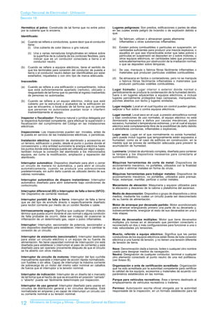 Codigo Nacional de Electricidad - Utilización
Sección 10

Hermético al polvo: Construido de tal forma que no entre polvo            Lugares peligrosos: Son predios, edificaciones o partes de ellas
por la cubierta que lo encierra.                                          en las cuales existe peligro de incendio o de explosión debido a
                                                                          que:
Identificado:
                                                                          (a)   Se fabrican, utilizan o almacenan gases altamente
(a)   Cuando se refiere a conductores, quiere decir que el conductor            inflamables u otras substancias inflamables.
      tiene:
      (i) Una cubierta de color blanco o gris natural.                    (b)   Existen polvos combustibles o partículas en suspensión, en
                                                                                cantidades suficientes para producir una mezcla explosiva; o
      (ii) Una o varias nervaduras longitudinales en relieve sobre              aquellos en que sea impracticable evitar que tales polvos o
           la superficie de la cubierta de los cordones flexibles, para         partículas en suspensión se depositen en o sobre motores, u
           indicar que es un conductor conectado a tierra o el                  otros equipos eléctricos, en cantidades tales que provoquen
           conductor neutro.                                                    sobrecalentamientos por obstrucción de la irradiación normal,
                                                                                o que se depositen sobre lámparas.
(b)   Cuando se refiere a equipos eléctricos, tiene el sentido de
      que los terminales para conexión del conductor de puesta a          (c)   Se usa, manipula o fabrica fibras fácilmente inflamables o
      tierra o el conductor neutro deben ser identificables por estar           materiales que producen partículas volátiles combustibles.
      estañados, niquelados o con otro tipo de marca adecuada.
                                                                          (d)   Se almacena en fardos o contenedores, pero no se manipula
Inaccesible:                                                                    o fabrica fibras fácilmente inflamables o materiales que
                                                                                producen partículas volátiles combustibles.
(a)   Cuando se refiere a una edificación o compartimento, indica
      que está suficientemente apartado (remoto), ubicado o               Lugar húmedo: Lugar interior o exterior donde normal o
      resguardado de tal forma que no permite el ingreso inadvertido      periódicamente se produce la condensación de la humedad dentro,
      de personas no autorizadas.                                         fuera o en lugares adyacentes a equipos eléctricos, e incluye
                                                                          lugares parcialmente protegidos bajo campanas, marquesinas,
(b)   Cuando se refiere a un equipo eléctrico, indica que está            porches abiertos con techo y lugares similares.
      cubierto por la estructura o acabados de la edificación en
      que se encuentra, o localizado de tal forma que no permite          Lugar mojado: Local en el cual líquidos sin control pueden gotear,
      que personas no autorizadas puedan tocar o interferir               salpicar o fluir sobre o contra equipos eléctricos.
      inadvertidamente el equipo.
                                                                          Lugar normal: Local seco en el cual, a presión atmosférica normal
Inspector o fiscalizador: Persona natural o jurídica delegada por         y bajo condiciones de uso normales, el equipo eléctrico no está
la respectiva Autoridad competente, para efectuar la supervisión o        demasiado expuesto a daños por causas mecánicas, polvo
fiscalización del cumplimiento del Código en las instalaciones            excesivo, humedad o temperaturas extremas, y en el cual el equipo
eléctricas.                                                               eléctrico está completamente libre de la posibilidad de daño debido
                                                                          a atmósferas corrosivas, inflamables o explosivas.
Inspecciones: Las inspecciones pueden ser: iniciales, antes de
la puesta en servicio de las instalaciones eléctricas, o periódicas.      Lugar seco: Lugar en el que normalmente no existe humedad,
                                                                          pero puede incluir lugares que temporalmente están expuestos a
Instalación eléctrica: lnstalación de alambrado y accesorios en           humedad, como es el caso de edificios en construcción, en la
un terreno, edificación o predio, desde el punto o puntos donde el        medida que se provea de ventilación adecuada para prevenir la
concesionario u otra entidad suministra la energía eléctrica hasta        acumulación de humedad.
los puntos donde esta energía pueda ser utilizada por algún equipo;
también incluye la conexión del alambrado a los mencionados               Luminaria: Unidad de alumbrado completa, diseñada para contener
equipos, así como la modificación, ampliación y reparación del            la Iámpara y los dispositivos necesarios para conectarla al
alambrado.                                                                suministro eléctrico.

Interruptor automático: Dispositivo diseñado para abrir o cerrar          Máquinas herramientas de corte de metal: Dispositivos de
un circuito de manera no automática, y para abrir el circuito             accionamiento mecánico, no portátiles, utilizados con la finalidad
automáticamente, cuando se produce una sobrecorriente                     de quitar o eliminar metales en forma de viruta.
predeterminada, sin sufrir daño cuando es utilizado dentro de sus
valores nominales.                                                        Máquinas herramientas para trabajar metales: Dispositivos de
                                                                          accionamiento mecánico, no portátiles, utilizados para prensar,
Interruptor automático de disparo instantáneo: Interruptor                forjar, estampar, martillar, perforar o cortar metales.
automático diseñado para abrir solamente bajo condiciones de
cortocircuito.                                                            Mecanismo de elevación: Maquinaria y equipos utilizados para
                                                                          la elevación y descenso de la cabina o plataforma del ascensor.
Interruptor diferencial (ID) o Interruptor de falla a tierra (GFCI):
Ver Dispositivo de corriente residual.                                    Medio de desconexión: Dispositivo o grupo de dispositivos u otros
                                                                          medios, mediante los cuales un circuito puede ser desconectado
Interruptor portátil de falla a tierra: Interruptor de falla a tierra     de su fuente de alimentación.
que es del tipo de enchufe directo o específicamente diseñado
para recibir corriente por medio de un cordón flexible o cable.           Motor de arranque por devanado partido: Motor acondicionado
                                                                          para arrancar energizando primero una parte de su devanado y,
Intrínsecamente seguro: Significa que cualquier chispa o efecto           subsecuentemente, energizar el resto de sus devanados en una o
térmico que pueda ocurrir durante el uso normal o alguna condición        más etapas.
de falla probable de ocurrir, debe ser incapaz de ocasionar la
inflamación de un determinado gas, vapor o polvo inflamables.             Motor de devanados múltiples: Motor que tiene devanados
                                                                          múltiples y/o tomas en el devanado que permiten conectarlo o
Interruptor: Interruptor, seccionador de potencia, seccionador u          reconectarlo en dos o más configuraciones para funcionar a una o
otro dispositivo diseñado para establecer, interrumpir o cambiar la       más velocidades y/o tensiones.
conexión de un circuito.
                                                                          Muerto, referido a equipo eléctrico: Significa que las partes
Interruptor de aislamiento (seccionador): Interruptor destinado           conductoras de los equipos eléctricos están libres de toda conexión
para aislar un circuito eléctrico o un equipo de su fuente de             eléctrica a una fuente de tensión, y no tienen una tensión diferente
alimentación. No tiene capacidad nominal de interrupción (no está         de tensión de tierra.
diseñada para establecer o interrumpir el paso de corriente) y está
diseñado para ser operado únicamente después de que el circuito           Nave: Denominación dada a barcos, botes o cualquier otro nombre
se ha abierto con otros medios.                                           usado para designar medios de navegación.
                                                                          Neutro: Designación de cualquier conductor, terminal o cualquier
Interruptor de circuito de motores: Interruptor del tipo cuchilla         otro elemento conectado al punto neutro de una red polifásica.
manualmente operable o interruptor de acción rápida normalizado,          (ver Anexo B).
con fusibles o sin ellos. Capaz de interrumpir la máxima corriente
de sobrecarga de un motor del mismo valor nominal en caballos             Organización o ente de certificación acreditada: Organización
de fuerza que el interruptor a la tensión nominal.                        que ha sido acreditada por la autoridad competente para certificar
                                                                          la calidad de los equipos, accesorios y materiales de acuerdo con
Interruptor de indicación: Interruptor de un diseño tal o marcado         parámetros establecidos en las normas.
de tal forma que el hecho de que se encuentre en posición “cerrado”
o “abierto” puede ser fácilmente determinado por inspección.              Parque para vehículos recreativos: Área o terreno destinado al
                                                                          emplazamiento de vehículos recreativos o traileres.
Interruptor de uso general: Interruptor diseñado para usarse en
circuitos de distribución general y en circuitos derivados. Está          Permiso: Autorización escrita oficial otorgada por la autoridad
normalizada en amperes y es capaz de interrumpir un circuito con          responsable de la inspección, en un formato establecido para tal
su corriente nominal a su tensión nominal.


12     Ministerio de Energía y Minas - Dirección General de Electricidad
 