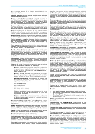 Codigo Nacional de Electricidad - Utilización
                                                                                                                              Sección 10

fin, que permite el inicio de los trabajos relacionados con una         telégrafo, comunicación de datos, intercomunicaciones, sistemas
instalación eléctrica.                                                  de llamadas, sistema de música por cable y otros sistemas de
                                                                        naturaleza similar, pero excluye sistemas de alarma tales como de
Permiso especial: Permiso especial otorgado por la autoridad            incendios, de humo, de intrusión; equipo de estaciones de radio y
responsable de la inspección.                                           televisión, circuitos cerrados de televisión y sistemas de televisión
                                                                        por cable.
Persona autorizada: Persona calificada que por la naturaleza de
sus obligaciones u ocupaciones debe aproximarse o manipular             Sistema de puesta a tierra: Comprende todos los conductores,
equipos eléctricos, o persona que habiendo sido advertida de los        conectores, abrazaderas, placas de conexión a tierra o tuberías, y
peligros involucrados, ha sido instruida o autorizada por alguien       electrodos de puesta a tierra por medio de los cuales una instalación
que tiene autoridad para dar instrucciones o autorización.              eléctrica es conectada a tierra
                                                                        .
Persona calificada: Persona con los conocimientos necesarios y          Sistema de televisión por cable: Es un sistema de distribución
que está familiarizada con la construcción (características) de los     mediante cable coaxial o fibra óptica junto con amplificadores u
equipos, su operación, mantenimiento y los peligros involucrados.       otros equipos necesarios para transmitir señales de frecuencia de
                                                                        radio o televisión.
Piso celular: Conjunto de elementos de piso de forma celular,
metálicos o de concreto, consistente en unidades con espacios           Sistema de utilización: Es un conjunto de instalaciones destinado
huecos (celdas), adecuados para utilizarse como canalizaciones.         a llevar energía eléctrica suministrada a cada usuario, desde el
                                                                        punto de entrega hasta los diversos artefactos eléctricos en los
Portalámparas: Dispositivo construido para el soporte mecánico          que se produzca su transformación en otras formas de energía.
de lámparas, y para conectar a ella los conductores de alimentación.
                                                                        Sistemas diferentes: Aquellos cuya energía proviene de
Portátil (aplicado a un equipo eléctrico): Significa que el equipo      transformadores diferentes o de distintos bancos de
está especialmente diseñado para no ser utilizado en instalación        transformadores, o de diferentes generadores u otras fuentes.
fija, y es alimentado a través de un cordón flexible o cable y un
enchufe de conexión.                                                    Soldado: Significa la unión de superficies metálicas por la fusión
                                                                        entre ellas de una aleación metálica, por lo general de plomo y
Pozo de ascensor: Ducto, escotilla u otro tipo de abertura vertical     estaño, o por proceso exotérmico.
o espacio en el cual opera o está diseñado para operar un ascensor,
una escalera eléctrica o un montacargas.                                Suministrador: Se entiende por suministrador a la entidad que
                                                                        provee un servicio o un suministro de energía a otra entidad o a un
Puesta a tierra: Camino conductivo permanente y continuo con            usuario final del mercado libre o regulado.
capacidad suficiente para conducir a tierra cualquier corriente de
falla probable que le sea impuesta por diseño, de impedancia            Tablero o Panel de Distribución: Panel o conjunto de paneles
suficientemente baja para limitar la elevación de tensión sobre el      diseñados para constituir un solo panel; incluye barras, dispositivos
terreno y facilitar la operación de los dispositivos de protección en   automáticos de sobrecorriente, y con o sin interruptores para el
el circuito.                                                            control de circuitos de alumbrado y fuerza; construidos para su
                                                                        colocación en un gabinete adosado o empotrado en la pared y
Resguardado: Cubierto, blindado, encerrado o protegido mediante         accesible solo por un frente.
cubiertas o cajas, barreras, cercas o pantallas, o alfombras
aislantes, a fin de eliminar la posibilidad de un contacto peligroso    Tablero de distribución o de control: Panel sencillo, bastidor o
o aproximación de personas u objetos.                                   conjunto de paneles de gran tamaño, en el que se montan, por
                                                                        delante o por la parte posterior, o por ambos, interruptores,
Régimen de carga: Requerimiento de servicio que demanda el              dispositivos de protección contra sobrecorriente y otros dispositivos
grado de regularidad de una carga, se clasifica en:                     de protección, barras y conexiones diseñadas para transporta e
                                                                        interrumpir las máximas corrientes de falla que puedan ocurrir en
     Régimen continuo: Requerimiento de servicio que demanda            los alimentadores de ingreso o de salida, e instrumentos en general.
     la operación a una carga substancialmente constante por un         Los tableros de distribución son accesibles generalmente por
     período de tiempo indefinidamente largo. Carga continua -          delante y por la parte posterior; y no están destinados para ser
     Ver la Regla 050-104.                                              instalados dentro de gabinetes.
     Régimen de corta duración: Requerimiento de servicio que           Teatro: Edificación o una parte de la misma para presentación al
     demanda operación a una carga substancialmente constante           público de obras teatrales, óperas, películas cinematográficas y
     durante períodos de tiempo cortos y de duración definida.          otras actuaciones.
     Régimen intermitente: Requerimiento de servicio que
     demanda la operación durante intervalos alternos                   Tensión a tierra: En circuitos conectados a tierra, es la tensión
     específicamente definidos de:                                      entre una parte viva no puesta a tierra y una parte conectada a
                                                                        tierra, o en circuitos no conectados a tierra, es la mayor tensión
     (a) Carga y en vacío;                                              existente en el circuito.

     (b) Carga y reposo;                                                Tensión de un circuito: Es la mayor tensión efectiva (valor
                                                                        medio cuadrático) entre dos conductores de un circuito dado.
     (c) Carga, vacío y reposo.
                                                                        Tensión:
     Régimen periódico: Requerimiento de servicio de carga              -    Alta tensión: Cualquier tensión nominal mayor que 1000 V.
     intermitente en el cual las condiciones de carga son               -    Baja tensión: Cualquier tensión nominal comprendida desde
     regularmente recurrentes.                                               31 V hasta 1000 V.
                                                                        -    Extra-baja Tensión (Muy baja tensión): Cualquier valor de
     Régimen variable: Requerimiento de servicio que demanda                 tensión inferior a 31 V.
     la operación para cargas variables en intervalos de tiempo
     variables en amplio grado.                                         Tierra: Conexión a tierra obtenida a través de un electrodo de
                                                                        puesta a tierra.
Resistente al fuego (aplicado a una edificación): Edificio
construido con mampostería, concreto reforzado o materiales             Tomacorriente con toma de tierra: Tomacorriente de tres
equivalentes.                                                           contactos hembra, uno de los cuales está conectado al sistema
                                                                        de puesta a tierra.
Riesgo eléctrico: Es la probabilidad de ocurrencia de un contacto
directo o indirecto con una instalación eléctrica, que pueda            Tomacorriente doble: Dos dispositivos de contactos hembra, sobre
ocasionar daño personal o material, y/o interrupción de procesos.
                                                                        un mismo yugo, instalados en una salida para la conexión de dos
Salida: Punto de la instalación de un alambrado de donde se toma        enchufes.
energía para alimentar un equipo de utilización o artefacto.
                                                                        Tomacorriente simple: Un dispositivo de contacto hembra en un
Seccionador: (Ver interruptor de aislamiento).                          yugo instalado en una salida para la conexión de un enchufe.

Sistema de alambrado prefabricado: Sistema de alambrado que             Tubería eléctrica metálica: tubería de metal que tiene sección
contiene partes que son ensambladas en el proceso de                    transversal circular en la que se tienden conductores y que tiene
manufactura, y no pueden ser desarmadas en el lugar de la obra          paredes más delgadas que el conducto metálico rígido y un
sin dañar o destruir el ensamble.                                       diámetro exterior diferente que el conducto rígido, a fin de evitar
                                                                        que puedan ser confundidos o empalmadas con otros de
Sistema de comunicación: Sistema eléctrico por el cual se pueden        características estándar; que obedece a la norma técnica para
recibir o transmitir voces, sonidos o datos; incluyendo teléfono,       tubería metálica liviana.



                                                                                                  http://www.minem.gob.pe/             13
 