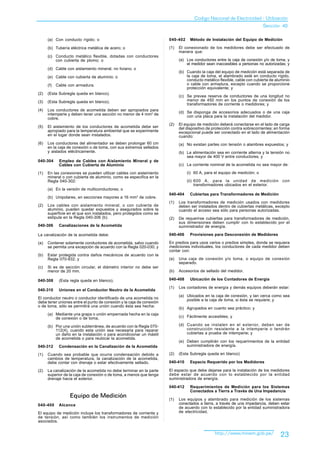 Codigo Nacional de Electricidad - Utilización
                                                                                                                           Sección 40

      (a) Con conducto rígido; o                                      040-402     Método de Instalación del Equipo de Medición

      (b) Tubería eléctrica metálica de acero; o                      (1)   El conexionado de los medidores debe ser efectuado de
                                                                            manera que:
      (c) Conducto metálico flexible, dotadas con conductores
          con cubierta de plomo; o                                          (a) Los conductores entre la caja de conexión y/o de toma, y
                                                                                el medidor sean inaccesibles a personas no autorizadas; y
      (d) Cable con aislamiento mineral, no liviano; o
                                                                            (b) Cuando la caja del equipo de medición está separada de
      (e) Cable con cubierta de aluminio; o                                     la caja de toma, el alambrado esté en conducto rígido,
                                                                                conducto metálico flexible, cable con cubierta de aluminio
      (f)   Cable con armadura.                                                 o cable con armadura, excepto cuando se proporcione
                                                                                protección equivalente; y
(2)   (Esta Subregla queda en blanco).
                                                                            (c) Se prevea reserva de conductores de una longitud no
(3)   (Esta Subregla queda en blanco).                                          menor de 450 mm en los puntos de conexión de los
                                                                                transformadores de corriente o medidores; y
(4)   Los conductores de acometida deben ser apropiados para
      intemperie y deben tener una sección no menor de 4 mm2 de             (d) Se disponga de accesorios adecuados o de una caja
                                                                                con una placa para la instalación del medidor.
      cobre.
                                                                      (2)   El equipo de medición deberá conectarse en el lado de carga
(5)   El aislamiento de los conductores de acometida debe ser               del dispositivo de protección contra sobrecorrientes; en forma
      apropiado para la temperatura ambiental que se experimente            excepcional puede ser conectado en el lado de alimentación
      en el lugar donde sean instalados.                                    cuando:
(6)   Los conductores del alimentador se deben prolongar 60 cm              (a) No existan partes con tensión o alambres expuestos; y
      en la caja de conexión o de toma, con sus extremos sellados
      y aislados eléctricamente.                                            (b) La alimentación sea en corriente alterna y la tensión no
                                                                                sea mayor de 400 V entre conductores; y
040-304      Empleo de Cables con Aislamiento Mineral y de
             Cables con Cubierta de Aluminio                                (c) La corriente nominal de la acometida no sea mayor de:

(1)   En las conexiones se pueden utilizar cables con aislamiento               (i) 60 A, para el equipo de medición; o
      mineral o con cubierta de aluminio, como se especifica en la
      Regla 040-302:                                                            (ii) 600 A, para la unidad de medición               con
                                                                                     transformadores ubicados en el exterior.
      (a) En la versión de multiconductores; o
                                                                      040-404     Cubiertas para Transformadores de Medición
      (b) Unipolares, en secciones mayores a 16 mm 2 de cobre.
                                                                      (1)   Los transformadores de medición usados con medidores
(2)   Los cables con aislamiento mineral, o con cubierta de                 deben ser instalados dentro de cubiertas metálicas, excepto
      aluminio, pueden quedar expuestos y asegurados sobre la               cuando el acceso sea sólo para personas autorizadas.
      superficie en el que son instalados, pero protegidos como se
      estipula en la Regla 040-306 (b).                               (2)   De requerirse cubiertas para transformadores de medición,
                                                                            sus dimensiones deben cumplir con lo establecido por el
040-306      Canalizaciones de la Acometida                                 suministrador de energía.

La canalización de la acometida debe:                                 040-406     Provisiones para Desconexión de Medidores

(a)   Contener solamente conductores de acometida, salvo cuando       En predios para usos varios o predios simples, donde se requiera
      se permita una excepción de acuerdo con la Regla 020-030; y     mediciones individuales, los conductores de cada medidor deben
                                                                      contar con:
(b)   Estar protegida contra daños mecánicos de acuerdo con la
      Regla 070-932; y                                                (a)   Una caja de conexión y/o toma, o equipo de conexión
                                                                            separado.
(c)   Si es de sección circular, el diámetro interior no debe ser
      menor de 20 mm.                                                 (b)   Accesorios de sellado del medidor.

040-308      (Esta regla queda en blanco).                            040-408     Ubicación de los Contadores de Energía

                                                                      (1)   Los contadores de energía y demás equipos deberán estar:
040-310      Uniones en el Conductor Neutro de la Acometida
                                                                            (a) Ubicados en la caja de conexión, y tan cerca como sea
El conductor neutro o conductor identificado de una acometida no                posible a la caja de toma, si ésta se requiere; y
debe tener uniones entre el punto de conexión y la caja de conexión
o de toma, sólo se permitirá una unión cuando ésta sea hecha:
                                                                            (b) Agrupados en cuanto sea práctico; y
      (a) Mediante una grapa o unión empernada hecha en la caja
          de conexión o de toma.                                            (c) Fácilmente accesibles; y

      (b) Por una unión subterránea, de acuerdo con la Regla 070-           (d) Cuando se instalen en el exterior, deben ser de
          112(4), cuando esta unión sea necesaria para reparar                  construcción resistente a la intemperie o tendrán
          un daño en la instalación o para acondicionar un mástil               cubiertas a prueba de intemperie; y
          de acometida o para reubicar la acometida.
                                                                            (e) Deben cumplirán con los requerimientos de la entidad
040-312      Condensación en la Canalización de la Acometida                    suministradora de energía.

(1)   Cuando sea probable que ocurra condensación debido a            (2)   (Esta Subregla queda en blanco)
      cambios de temperatura, la canalización de la acometida,
      debe contar con drenaje o estar efectivamente sellado.          040-410     Espacio Requerido por los Medidores

(2)   La canalización de la acometida no debe terminar en la parte    El espacio que debe dejarse para la instalación de los medidores
      superior de la caja de conexión o de toma, a menos que tenga    debe estar de acuerdo con lo establecido por la entidad
      drenaje hacia el exterior.                                      suministradora de energía.

                                                                      040-412     Requerimientos de Medición para los Sistemas
                                                                                  Conectados a Tierra a Través de Una Impedancia
                  Equipo de Medición                                  (1)   Los equipos y alambrado para medición de los sistemas
040-400      Alcance                                                        conectados a tierra, a través de una impedancia, deben estar
                                                                            de acuerdo con lo establecido por la entidad suministradora
El equipo de medición incluye los transformadores de corriente y            de electricidad.
de tensión, así como también los instrumentos de medición
asociados.


                                                                                                http://www.minem.gob.pe/            23
 