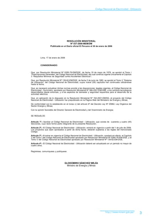 Codigo Nacional de Electricidad - Utilización




                                         RESOLUCIÓN MINISTERIAL
                                           Nº 037-2006-MEM/DM
                      Publicada en el Diario oficial El Peruano el 30 de enero de 2006




          Lima, 17 de enero de 2006


          CONSIDERANDO:


Que, por Resolución Ministerial Nº 0285-78-EM/DGE, de fecha 19 de mayo de 1978, se aprobó el Tomo I
“Prescripciones Generales” del Código Nacional de Electricidad, del cual continúa vigente únicamente el Capítulo
3 “Requisitos Mínimos de Seguridad contra Accidentes Eléctricos“;
Que, por Resolución Ministerial Nº 139-82-EM/DGE, de fecha 2 de junio de 1982, se aprobó el Tomo V “Sistema
de Utilización” del Código Nacional de Electricidad, cuyos nueve (09) capítulos han continuado utilizándose
hasta la fecha;

Que, es necesario actualizar dichas normas acorde a las disposiciones legales vigentes, al Código Nacional de
Electricidad - Suministro, aprobado por Resolución Ministerial Nº 366-2001-EM/VME, a los cambios tecnológicos
desarrollados desde entonces, y a los aspectos de bienestar y seguridad requeridos para el desarrollo de la
actividad eléctrica;

Que, en aplicación de lo dispuesto en la Resolución Ministerial Nº 162-2001-EM/SG, el proyecto del Código
Nacional de Electricidad - Utilización fue prepublicado en la Página Web del Ministerio de Energía y Minas;

De conformidad con lo establecido en el inciso c) del artículo 6º del Decreto Ley Nº 25962, Ley Orgánica del
Sector Energía y Minas;

Con la opinión favorable del Director General de Electricidad y del Viceministro de Energía;

SE RESUELVE:


Artículo 1º.- Aprobar el Código Nacional de Electricidad - Utilización, que consta de cuarenta y cuatro (44)
Secciones, cuyo texto forma parte integrante de la presente Resolución.

Artículo 2º.- El Código Nacional de Electricidad - Utilización, entrará en vigencia a partir del 1 de julio de 2006.
Los proyectos que sean aprobados a partir de dicha fecha, deberán sujetarse a las reglas del mencionado
Código.

Artículo 3º.- Al entrar en vigencia el Código Nacional de Electricidad - Utilización, quedará sin efecto el Capítulo
3 del Tomo I del Código Nacional de Electricidad aprobado por Resolución Ministerial Nº 0285-78-EM-DGE, y el
Tomo V del Código Nacional de Electricidad aprobado por Resolución Ministerial Nº 139-82-EM-DGE.

Artículo 4º.- El Código Nacional de Electricidad - Utilización deberá ser actualizado en un periodo no mayor de
cuatro años.

Regístrese, comuníquese y publíquese.




                                      GLODOMIRO SÁNCHEZ MEJÍA
                                        Ministro de Energía y Minas




                                                                                     http://www.minem.gob.pe/          3
 