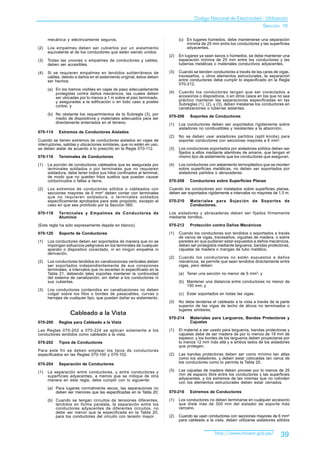 Codigo Nacional de Electricidad - Utilización
                                                                                                                            Sección 70

      mecánica y eléctricamente seguros.                                     (c) En lugares húmedos, debe mantenerse una separación
                                                                                 mínima de 25 mm entre los conductores y las superficies
(2)   Los empalmes deben ser cubiertos por un aislamiento                        adyacentes.
      equivalente al de los conductores que están siendo unidos.
                                                                       (2)   En lugares ya sean secos o húmedos, se debe mantener una
(3)   Todas las uniones o empalmes de conductores y cables,                  separación mínima de 25 mm entre los conductores y las
      deben ser accesibles.                                                  tuberías metálicas o materiales conductivos adyacentes.

(4)   Si se requieren empalmes en tendidos subterráneos de             (3)   Cuando se tienden conductores a través de las caras de vigas,
      cables, debido a daños en el aislamiento original, éstos deben         travesaños, u otros elementos estructurales, la separación
      ser hechos:                                                            entre conductores debe cumplir lo especificado en la Regla
                                                                             070-212.
      (a) En los tramos visibles en cajas de paso adecuadamente
          protegidas contra daños mecánicos, las cuales deben          (4)   Cuando los conductores tengan que ser conectados a
          ser ubicadas por lo menos a 1 m sobre el piso terminado,           accesorios o dispositivos, o en otros casos en los que no sea
          y aseguradas a la edificación o en todo caso a postes              práctico mantener las separaciones especificadas en las
          cortos; y                                                          Subreglas (1), (2), y (3), deben instalarse los conductores en
                                                                             canalizaciones o tuberías aislantes.
      (b) No obstante los requerimientos de la Subregla (3), por
                                                                       070-206     Soportes de Conductores
          medio de dispositivos y materiales adecuados para ser
          directamente enterrados en el terreno.                       (1)   Los conductores deben ser soportados rígidamente sobre
                                                                             aisladores no combustibles y resistentes a la absorción.
070-114     Extremos de Conductores Aislados
                                                                       (2)   No se deben usar aisladores partidos (split knobs) para
Cuando se tienen extremos de conductores aislados en cajas de                soportar conductores con secciones mayores a 6 mm2.
interruptores, salidas y ubicaciones similares, que no estén en uso,
se deben aislar de acuerdo a lo prescrito en la Regla 070-112.         (3)   Los conductores soportados por aisladores sólidos deben ser
                                                                             fijados a ellos mediante alambres de amarre, que tengan el
070-116     Terminales de Conductores                                        mismo tipo de aislamiento que los conductores que aseguran.

(1)   La porción de conductores cableados que es asegurada por         (4)   Los conductores con aislamiento termoplástico que se monten
      terminales soldados o por terminales que no requieren                  sobre superficies metálicas, no deben ser soportados por
      soldadura, debe tener todos sus hilos confinados al terminal,          aisladores partidos o abrazaderas.
      de modo que no queden hilos sueltos que puedan causar
      cortocircuitos o fallas a tierra.                                070-208     Conductores sobre Superficies Planas

(2)   Los extremos de conductores sólidos o cableados con              Cuando los conductores son instalados sobre superficies planas,
      secciones mayores de 6 mm2 deben contar con terminales           deben ser soportados rígidamente a intervalos no mayores de 1,5 m.
      que no requieren soldadura, o terminales soldados
      específicamente aprobados para este propósito, excepto el        070-210     Materiales para Sujeción de Soportes de
      caso en que sea prohibido por la Sección 060.                                Conductores.

070-118     Terminales y Empalmes de Conductores de                    Los aisladores y abrazaderas deben ser fijados firmemente
            Aluminio                                                   mediante tornillos.

(Esta regla ha sido expresamente dejada en blanco).                    070-212     Protección contra Daños Mecánicos

070-120     Soporte de Conductores                                     (1)   Cuando los conductores son tendidos o soportados a través
                                                                             de vanos de vigas, travesaños, viguetas de madera, o sobre
(1)   Los conductores deben ser soportados de manera que no se               paredes en que pudieran estar expuestos a daños mecánicos,
      impongan esfuerzos peligrosos en los terminales de cualquier           deben ser protegidos mediante largueros, bandas protectoras,
      aparato o dispositivo conectado, ni en ningún empalme ni               cajuelas de madera o mangas de tubo metálico.
      derivación.
                                                                       (2)   Cuando los conductores no estén expuestos a daños
(2)   Los conductores tendidos en canalizaciones verticales deben            mecánicos, se permite que sean tendidos directamente entre
      ser soportados independientemente de sus conexiones                    vigas, pero deben:
      terminales, a intervalos que no excedan lo especificado en la
      Tabla 21, debiendo tales soportes mantener la continuidad              (a) Tener una sección no menor de 6 mm2; y
      del sistema de canalización, sin dañar a los conductores ni
      sus cubiertas.                                                         (b) Mantener una distancia entre conductores no menor de
                                                                                 150 mm; y
(3)   Los conductores contenidos en canalizaciones no deben
      colgar sobre los filos o bordes de pasacables, curvas o                (c) Estar soportados en todas las vigas.
      herrajes de cualquier tipo, que puedan dañar su aislamiento.
                                                                       (3)   No debe tenderse el cableado a la vista a través de la parte
                                                                             superior de las vigas de techo de áticos no terminados o
                                                                             lugares similares.
                  Cableado a la Vista
                                                                       070-214     Materiales para Largueros, Bandas Protectoras y
070-200     Reglas para Cableado a la Vista                                        Cajuelas

Las Reglas 070-202 a 070-224 se aplican solamente a los                (1)   El material a ser usado para largueros, bandas protectoras y
conductores tendidos como cableado a la vista.                               cajuelas debe de ser madera de por lo menos de 19 mm de
                                                                             espesor, y los bordes de los largueros deben proyectarse por
070-202     Tipos de Conductores                                             lo menos 12 mm más allá y a ambos lados de los aisladores
                                                                             que protegen.
Para este fin se deben emplear los tipos de conductores
especificados en las Reglas 070-100 y 070-102.                         (2)   Las bandas protectoras deben ser como mínimo tan altas
                                                                             como los aisladores, y deben estar colocadas tan cerca de
070-204     Separación de Conductores                                        los conductores como lo permita la Tabla 20.

(1)   La separación entre conductores, y entre conductores y           (3)   Las cajuelas de madera deben proveer por lo menos de 25
      superficies adyacentes, a menos que se indique de otra                 mm de espacio libre entre los conductores y las superficies
      manera en esta regla, debe cumplir con lo siguiente:                   adyacentes, y los extremos de las mismas que no colinden
                                                                             con los elementos estructurales deben estar cerrados.
      (a) Para lugares normalmente secos, las separaciones no
          deben ser menores que las especificadas en la Tabla 20;      070-216     Extremos de Conductores

      (b) Cuando se tengan circuitos de tensiones diferentes,          (1)   Los conductores no deben terminarse en cualquier accesorio
          tendidos en forma paralela, la separación entre los                que diste más de 300 mm del aislador de soporte más
          conductores adyacentes de diferentes circuitos, no                 cercano.
          debe ser menor que la especificada en la Tabla 20,
          para los conductores del circuito con tensión mayor.         (2)   Cuando se usan conductores con secciones mayores de 6 mm2
                                                                             para cableado a la vista, deben utilizarse aisladores sólidos


                                                                                                 http://www.minem.gob.pe/            39
 