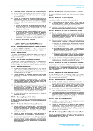 Codigo Nacional de Electricidad - Utilización
                                                                                                                              Sección 70

(c)   Los locales no estén clasificados como locales peligrosos;       070-512     Prohibición de Instalación Bajo Yeso o Cemento
(d)   Se provean adecuadas medidas de interrupción para proteger       El cable no debe ser instalado bajo yeso, cemento o acabado
      contra la propagación vertical de incendios en los casos que     similar.
      se atraviesen pisos; y
                                                                       070-514     Protección en Vigas y Viguetas
(e)   Cuando las características mecánicas y eléctricas de la
      instalación y el sistema de soporte de conductores sean          Los cables no deben ser tendidos sobre o a través de:
      adecuadas y se tenga en cuenta los siguientes requerimientos
      en los casos de barras con capacidades nominales de 1 200 A      (a)   La cara superior de las vigas de techos o la cara inferior de
      o menos:                                                               las viguetas en áticos y techos, en los casos que la distancia
                                                                             vertical entre las vigas y las viguetas excede de 1 m; o
      (i)   Cuando se hacen uso de barras planas de no más de
            5 mm de espesor la corriente nominal en régimen            (b)   Las caras inferiores de las vigas de sótanos, a menos que
            continuo no debe exceder una densidad de 1,55 A/mm2              estén adecuadamente protegidos contra daños mecánicos.
            para barras de cobre; y
                                                                       070-516     Protección de Cables en Instalaciones Ocultas
      (ii) Los soportes de barras no deben espaciarse más de 750 mm,
           y la mínima distancia entre superficies aislantes           (1)   Cuando se tiendan cables a través de travesaños, vigas, o
           correspondientes a barras de distinta polaridad (o                elementos estructurales similares, la superficie exterior del
           diferente fase) no deben ser menor de 50 mm, ni las
           distancias entre las barras y las superficies adyacentes          cable debe ser mantenida a por lo menos 32 mm del borde
           conectadas a tierra deben ser menores de 25 mm; y                 del elemento, o en forma alternativa, debe ser efectivamente
                                                                             protegido contra daños mecánicos.
(f)   La instalación resultante sea aceptable.
                                                                       (2)   Cuando un cable es tendido a lo largo o a través de travesaños
                                                                             y vigas metálicas, o cubiertas o enchapados metálicos, debe:

        Cables con Cubierta No Metálica                                      (a) Ubicarse de manera de ser efectivamente protegido
                                                                                 contra daños mecánicos tanto durante como después
070-500      Reglas Aplicables a Cables con Cubierta No Metálica                 de su instalación; y

Las Reglas 070-502 a 070-526 se aplican únicamente a                         (b) Protegerse cuando deba pasar a través de tales
conductores tendidos como cables con cubierta no metálica.                       elementos mediante un aditamento adecuado para ese
                                                                                 fin, convenientemente fijado en el lugar; y
070-502      Máxima Tensión
                                                                             (c) Soportarse cuando sea tendido a lo largo o paralelo a
Los cables con cubierta no metálica no deben ser usados en                       tales elementos, mediante soportes de material aislante
instalaciones en las que la tensión entre 2 conductores cualquiera               de modo de asegurar el aislamiento respecto al metal.
pueda exceder de 400 V.
                                                                       (3)   Cuando el cable es instalado inmediatamente detrás de un
070-504      Uso de Cables con Cubierta No Metálica                          zócalo, debe ser adecuadamente protegido contra daños
                                                                             mecánicos por la introducción de clavos de fijación.
Los cables con cubierta no metálica pueden ser utilizados tanto
dentro como sobre edificios construidos con materiales                 070-518     Protección de Cables en Instalaciones Expuestas
combustibles y en otros tipos de construcción que sean aceptables.
                                                                       Los cables que son usados en instalaciones expuestas deben ser
070-506      Métodos de Instalación                                    adecuadamente protegidos contra daños mecánicos, cuando
                                                                       atraviesan un piso o son instalados a menos de 1,5 m sobre el
(1)   El cable debe ser tendido en tramos continuos entre cajas de     piso, o en cualquier otro lugar en que puedan estar expuestos a
      salida, de paso y tableros conformando un circuito cerrado.      daños mecánicos.
      Todas las uniones, empalmes y terminaciones deben ser
      efectuados dentro de las cajas.                                  070-520     Instalación de Cables Mediante Tracción
(2)   Cuando se conecte un alambrado empotrado con un cable            Cuando el cable es usado en alambrado oculto, y no es práctico
      con cubierta no metálica, la unión debe ser realizada dentro     proveer los soportes requeridos por la Regla 070-510, se permite
      de una caja.                                                     que se instale mediante tracción.
(3)   Cuando un cableado a la vista se conecta a un cable con          070-522     Requerimiento de Cajas de Salida
      cubierta no metálica, la unión debe ser realizada en una caja,
      o en un accesorio teniendo agujeros separados provistos de       (1)   Cuando se utilizan cables en instalaciones expuestas, se
      pasacables aislados para cada conductor.                               permite que se instalen interruptores, tomacorrientes y
                                                                             dispositivos terminales de material aislante, sin utilizar cajas.
(4)   Cuando se requiera tender un cable con cubierta no metálica      (2)   Las aberturas de los dispositivos deben ajustarse
      en la proximidad de un ducto o tubería de calefacción, se              estrechamente alrededor de la cubierta exterior del cable.
      debe minimizar la transferencia de calor hacia el cable
      mediante un espacio de aire de por lo menos 25 mm, o             (3)   El dispositivo debe cubrir todas las partes del cable que se
      mediante la instalación de un material adecuado que provea             hayan vuelto accesibles al retirar su cubierta exterior.
      una barrera térmica entre el cable y la fuente de calor.
                                                                       (4)   Cuando los conductores son conectados dentro del dispositivo
(5)   Un cable conformado por dos conductores, no debe ser                   mediante bornes a tornillo, deben existir tantos tornillos como
      engrapado de canto.                                                    conductores tenga el cable, de otra forma, los conductores
                                                                             deben ser empalmados dentro del dispositivo.
070-508      Curvado y Engrapado de Cables
                                                                       070-524     Tipos de Cajas y Accesorios
El cable no debe ser curvado, manipulado o engrapado en forma
tal que los conductores aislados o sus recubrimientos externos         (1)   Las cajas y accesorios deben ser del tipo para ser usados
sean dañados.                                                                con cables con cubierta no metálica.
070-510      Tendido de Cables entre Cajas y Accesorios                (2)   Cuando en estas reglas no se requieran cajas metálicas
                                                                             conectadas a tierra, se permite que las cajas para
(1)   Cuando se tiende un cable entre cajas y accesorios, debe               tomacorrientes e interruptores, sean fabricados con un
      ser soportado mediante abrazaderas u otros dispositivos                material aislante moldeado, resistente al fuego provistos de
      adecuados, los que se deben ubicar a no más de 300 mm de               cubiertas del mismo material.
      cualquier caja o accesorio, y a intervalos no mayores de 1,5 m
      a lo largo del tendido.
                                                                       070-526     Provisión para Enlaces Equipotenciales a Tierra
(2)   Cuando los cables son tendidos a través de agujeros en
      vigas o travesaños se considera que están soportados.            Cuando son usados cables con cubierta no metálica, los enlaces
                                                                       equipotenciales a tierra deben ser realizados de acuerdo a los
(3)   No obstante lo especificado en las Subreglas (1) y (2)           requerimientos de la Sección 060.
      anteriores, cuando el cable sea tendido como alambrado
      oculto en el cual es impracticable soportarlo, se permite ser
      tendido mediante tracción no necesitándose soportarlo entre
      cajas y accesorios.


                                                                                                  http://www.minem.gob.pe/              41
 