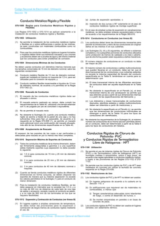 Codigo Nacional de Electricidad - Utilización
Sección 70


      Conducto Metálico Rígido y Flexible                                     (a) Juntas de expansión aprobadas; o

                                                                              (b) Inserción de dos curvas a 90° solamente en el caso de
070-1000 Reglas para Conductos Metálicos Rígidos y                                conductos metálicos rígidos de montaje superficial.
         Flexibles
                                                                       (2)    En el caso de emplear juntas de expansión en canalizaciones
Las Reglas 070-1002 a 070-1014 se aplican solamente a la                      metálicas, se debe emplear enlaces equipotenciales a tierra
instalación de conductos metálicos rígidos y flexibles.                       de acuerdo a los requerimientos de la Regla 060-616.
070-1002 Utilización                                                   070-1014 Conductores en Conductos (ver Anexo B)
(1)   Se permite la instalación de los conductos metálicos rígidos     (1)    Los conductos deben tener las dimensiones necesarias para
      y flexibles en o sobre edificaciones o partes de las mismas,            permitir la introducción y retiro de los conductores sin originar
      ya sean construidas con materiales combustibles como no                 daños en los mismos ni en sus cubiertas.
      combustibles.
                                                                       (2)    Las Subreglas (3), (4) y (5) siguientes, se refieren a sistemas
(2)   Para usar los conductos metálicos rígidos en lugares húmedos            completos y no a pequeñas porciones de conductos utilizados
      o mojados deben tener sus extremos roscados y sus uniones               como protección de tramos de cableado a la vista o abierto,
      y accesorios deben ser a prueba de agua y del mismo material            que de otra forma pueden estar expuestos a daños mecánicos.
      que los conductos para evitar problemas de corrosión.
                                                                       (3)    El número máximo de conductores en un conducto no debe
070-1004 Dimensiones Mínimas de los Conductos                                 ser mayor de 200.
No deben usarse conductos con diámetros internos menores que
                                                                       (4)    El máximo número de conductores o cables multiconductores
los tamaños comerciales de 15 mm de diámetro nominal, salvo las
                                                                              que pueden llevarse en un conducto, debe ser tal, que el
siguientes excepciones:
                                                                              área transversal de los conductores y sus cubiertas aislantes
                                                                              no exceda la máxima capacidad de llenado del conducto
(a)   Conducto metálico flexible de 13 mm de diámetro nominal,
      puede ser instalado en tramos no mayores de 1,5 m, para ser             especificada en la Tabla 8, teniéndose en cuenta para su
      utilizadas para la conexión de equipos; y                               determinación que:

                                                                              (a) El área transversal interna de las diferentes secciones
(b)   Conducto metálico flexible impermeable a líquidos de 13 mm
                                                                                  de conductos debe ser aquella especificada en la Tabla
      de diámetro nominal, de acuerdo a lo permitido en la Regla
                                                                                  9; y
      070-1302 (2).
                                                                              (b) No obstante lo especificado en el Párrafo (a), el área
070-1006 Roscado de Conductos                                                     transversal interna de una canalización se permite que
                                                                                  sea obtenido ya sea a partir de sus dimensiones internas
(1)   El roscado de los conductos metálicos rígidos debe ser                      o a partir de las especificaciones del fabricante; y
      ahusado o cónico.
                                                                              (c) Los diámetros y áreas transversales de conductores
(2)   El roscado externo realizado en campo, debe cumplir los                     desnudos, alambres aislados y cables multiconductores
      requerimientos de la Tabla 40, utilizando una terraja estándar              deben ser obtenidos a partir de mediciones; y
      con ¾ de pulgada por pie de conicidad o equivalente.
                                                                              (d) No obstante lo especificado en el Párrafo (c), se permite
(3)   No se permite el roscado recto                                              que las dimensiones de conductores individuales se
                                                                                  obtengan a partir de la Tabla 10 para los tipos de
(4)   No obstante la Subregla (3), cuando una conducto metálico                   conductores ahí identificados.
      rígido se asoma a través de la pared de una caja y no hay
      suficientes hilos para fijar un pasacable, de acuerdo a lo       (5)    No obstante los requerimientos de la Subregla (4), el máximo
      requerido en la Regla 070-906 (1), se permite un roscado                número de conductores de la misma sección permitido dentro
      recto adicional como una continuación del roscado ahusado,              de un conducto, debe ser determinado a partir de la Tabla 6
      más allá de las dimensiones especificadas en la Tabla 40.               para los tipos de conductores ahí listados.
070-1008 Acoplamiento de Roscado

El espesor de las paredes de las cajas a ser perforadas y                      Conductos Rígidos de Cloruro de
adecuadas para roscado en por lo menos tres hilos completos.
                                                                                       Polivinilo- PVC
070-1010 Separación Máxima de Soportes de Conductos                          y Conductos Rígidos de Termoplástico
(1)   Todos los conductos metálicos de la misma dimensión, deben                  Libre de Halógenos - HFT
      ser firmemente aseguradas a ganchos o a una superficie
      sólida mediante soportes cuya separación no debe exceder         070-1100 Utilización
      lo siguiente:
                                                                       (1)    Se permite el uso de tuberías rígidas de Cloruro de Polivinilo
      (a) 1,5 m para conductos de 15 mm y 20 mm de diámetro                   (PVC) y de Termoplástico Libre de Halógenos (HFT) en
          nominal;                                                            montajes visibles o empotrados, sobre o bajo pisos, de
                                                                              acuerdo a las reglas aplicables a conductos metálicos rígidos,
      (b) 2 m para conductos de 25 mm y 35 mm de diámetro                     y sujeto a las provisiones de las Reglas 070-1102 a 070-
          nominal;                                                            1122.

                                                                       (2)    Se permite que los conductos rígidos de PVC y de HFT sean
      (c) 3 m para conductos de 40 mm de diámetro nominal o                   instalados en concreto sin utilizar la lechada de concreto
          mayores.                                                            requerida en la Regla 070-936.
(2)   Cuando se tienda conductos metálicos rígidos de diferentes       070-1102 Restricciones de Uso
      dimensiones en forma conjunta, se deben disponer los
      soportes de manera que su máxima separación no exceda            (1)    Los conductos rígidos de PVC y de HFT no deben ser usados:
      los valores permitidos en la Subregla (1) para el conducto de
      menor dimensión.                                                        (a) En lugares peligrosos de acuerdo a lo cubierto en la
                                                                                  Sección 110; o
(3)   Para la instalación de conductos metálicos flexibles, se les
      debe asegurar en intervalos que no excedan los 1,5 m, y a               (b) En edificaciones que requieran ser de materiales no
      no más de 300 mm de distancia de cada lado de una caja                      combustibles, a menos que:
      de salida o accesorio, excepto cuando el conducto es jalado,
      y a no más de 900 mm de los terminales en los que se                        (i) Tengan características adecuadas como retardantes
      requiera flexibilidad.                                                          de fuego, o contra el desarrollo de humos; o
070-1012 Expansión y Contracción de Conductos (ver Anexo B)                       (ii) Se monten empotradas en paredes o en losas de
                                                                                       concreto de pisos.
(1)   En lugares sujetos a amplias variaciones de temperatura,
      se debe tomar las provisiones para la expansión o                (2)    Los conductos rígidos de PVC no deben ser usados en lugares
      contracción de largos tramos de conductos rígidos mediante              cerrados con aislamiento térmico.
      el uso de:


46     Ministerio de Energía y Minas - Dirección General de Electricidad
 