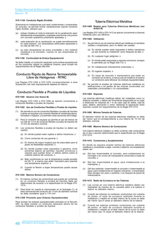 Codigo Nacional de Electricidad - Utilización
Sección 70

070-1164 Conducto Rígido Dividido
                                                                                     Tubería Eléctrica Metálica
Solamente en instalaciones que sean subterráneas o empotradas
en concreto, se permite formar canalizaciones usando conducto         070-1400 Reglas para Tuberías Eléctricas Metálicas (ver
rígido dividido, siempre que:                                                  Anexo B)

(a)   ambas mitades en toda la extensión de la canalización sean      Las Reglas 070-1402 a 070-1412 se aplican únicamente a tuberías
      debidamente emparejadas y sujetadas para formar una juntura     metálicas para uso eléctrico.
      con concreto quedando juntamente ajustadas; y
                                                                      070-1402 Utilización
(b)   cada extensión de la canalización se sujete herméticamente
      en cada extremo, con abrazaderas adicionales separadas a        (1)   Se permite el uso de tuberías eléctricas metálicas en tendidos
      no más de 900 mm; y                                                   visibles o empotrados, pero no deben ser usadas:

(c)   se usen abrazaderas de acero inoxidable u otro material               (a) En donde puedan estar expuestas a daños mecánicos
      resistente a la corrosión, cuando no van empotradas en                    ya sea durante su instalación como después de ella; o
      concreto.
                                                                            (b) En cualquier lugar peligroso; o
070-1166 Continuidad de Enlace Equipotencial
                                                                            (c) En donde estén expuestas a vapores corrosivos, excepto
Se debe instalar un conductor separado como enlace equipotencial                lo permitido por la Regla 020-112; o
en los conductos rígidos no metálicos livianos, para cumplir los
requerimientos de la Regla 060-404.                                         (d) En instalaciones directamente enterradas; o

                                                                            (e) En lugares mojados; o
 Conducto Rígido de Resina Termoestable                                     (f)   En losas de concreto o mampostería que estén en
      Libre de Halógenos - RTRC                                                   contacto con la tierra, a menos que se instale en la tubería
                                                                                  un conductor para efectuar los enlaces equipotenciales.
Las Reglas 070-1200 a 070-1220 correspondientes a esta
Subsección han sido expresamente dejadas en blanco.                   (2)   Se permite el empleo de tuberías eléctricas metálicas en
                                                                            edificaciones o en partes de las mismas construidas con
                                                                            materiales combustibles o no combustibles.
  Conducto Flexible a Prueba de Líquidos
                                                                      070-1404 Soportes
070-1300 Alcance (ver Anexo B)
                                                                      Las tuberías eléctricas metálicas deben ser instaladas como un
Las Reglas 070-1302 a 070-1306 se aplican únicamente a                sistema completo, y deben ser firmemente aseguradas en su lugar
conductos flexibles a prueba de líquidos.                             a distancias no mayores de 1 m de cada caja de salida, caja de
                                                                      paso, tablero, derivación o unión, debiendo la separación entre
070-1302 Uso de Conductos Flexibles a Prueba de Líquidos              soportes cumplir los requerimientos de la Regla 070-1010.

(1)   Se permite el uso de conductos flexibles a prueba de líquidos   070-1406 Mínimo Tamaño de Tuberías
      cuando se requiere una conexión flexible en ambientes secos,
      húmedos o mojados, y lo permitan otras secciones del Código.
                                                                      El diámetro interior de las tuberías eléctricas metálicas no debe
(2)   Para la conexión de equipos se permite el uso de tramos de      ser menor que el correspondiente a una tubería de 15 mm de
      no más de 1,5 m de conducto flexible a prueba de líquidos de    diámetro nominal.
      13 mm de diámetro nominal.
                                                                      070-1408 Máximo Número de Conductores
(3)   Los conductos flexibles a prueba de líquidos no deben ser
      usados:                                                         Una tubería eléctrica metálica no debe contener más conductores
                                                                      de un tipo y sección determinado que lo especificado por la Regla
      (a) En donde puedan estar sujetos a daños mecánicos; o          070-1014.
      (b) Como conductos de uso general; o
                                                                      070-1410 Conexiones y Acoplamientos
      (c) En tramos de mayor longitud que los esenciales para el
          grado de flexibilidad requerido; o                          En donde se requiera acoplar tramos de tuberías eléctricas
                                                                      metálicas o conectarlas a cajas, uniones o tableros, los acopladores
      (d) En donde puedan estar expuestos a gasolina, otros           deben ser:
          solventes ligeros de petróleo, líquidos corrosivos o
          vapores que puedan tener un efecto dañino sobre la          (a)   Del tipo impermeable al concreto, para instalaciones en
          cubierta externa del conducto, o                                  hormigón o en muros de mampostería construidos a base de
                                                                            concreto; y
      (e) Bajo condiciones en que la temperatura pueda exceder
          los 60 °C, a menos que estén marcados para soportar         (b)   Del tipo impermeable al agua, para instalaciones a la
          una temperatura superior; o
                                                                            intemperie; y
      (f)   Cuando la flexión a bajas temperaturas pueda causar
            daños.                                                    (c)   Del tipo estándar, impermeable al concreto o impermeable al
                                                                            agua, para instalaciones en lugares ordinarios, o empotrados
                                                                            bayo tarrajeo con yeso o cemento, o en bloques de pared de
070-1304 Máximo Número de Conductores                                       mampostería.
(1)   El máximo número de conductores que puede ser contenido
      en un conducto flexible a prueba de líquidos debe ser           070-1412 Radio de Curvatura en las Tuberías
      determinado de acuerdo a lo especificado en la Regla 070-
      1014.                                                           (1)   Las curvas en una tubería eléctrica metálica deben ser
                                                                            realizadas de manera de no causarle daño a la tubería ni
(2)   Para tener en cuenta lo mencionado en la Subregla (1), el             reducir su diámetro interno.
      área transversal del conducto de 13 mm de diámetro nominal
      se debe considerar igual a 119 mm2.                             (2)   Cuando las tuberías no contienen conductores con cubierta
                                                                            de plomo, el radio de curvatura realizado durante la
070-1306 Provisión para Enlaces Equipotenciales                             instalación y medido en el lado interno de la curva no debe
                                                                            ser menor que 6 veces el diámetro interno de la tubería.
Para proveer los enlaces equipotenciales previstas en la Sección
060, se debe instalar un conductor separado dentro de los
conductos flexibles a prueba de líquidos.                             (3)   Cuando las tuberías contienen conductores con cubierta
                                                                            de plomo, el radio de curvatura realizado durante la
                                                                            instalación y medido en el lado interno de la curva no debe
                                                                            ser menor que 10 veces el diámetro interno de la tubería.




48      Ministerio de Energía y Minas - Dirección General de Electricidad
 