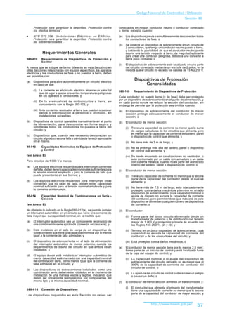 Codigo Nacional de Electricidad - Utilización
                                                                                                                                Sección 80

      Protección para garantizar la seguridad. Protección contra         conectados en ningún conductor neutro o conductor conectado
      los efectos térmicos”.                                             a tierra, excepto cuando:

§     NTP 370.306: “Instalaciones Eléctricas en Edificios.               (a)   Los dispositivos previa o simultáneamente desconecten todos
      Protección para garantizar la seguridad. Protección contra               los conductores de fase; o
      las sobreintensidades”.
                                                                         (b)   Se conecte un dispositivo de sobrecorriente en un circuito de
                                                                               2 conductores, que tenga un conductor neutro puesto a tierra,
                                                                               y habiendo la posibilidad de que el conductor neutro pueda
              Requerimientos Generales                                         asumir una tensión respecto a tierra, de magnitud suficiente
                                                                               para crear una condición peligrosa, debido a una conexión a
080-010      Requerimiento de Dispositivos de Protección y                     tierra poco confiable; o
             Control
                                                                         (c)   El dispositivo de sobrecorriente esté localizado en una parte
A menos que se indique de forma diferente en esta Sección o en                 del circuito conectado mediante un enchufe de 2 polos, en la
otras Secciones relacionadas con equipos específicos, los aparatos             medida que el circuito no exceda los valores de 15 A y 250 V.
eléctricos y los conductores de fase o no puestos a tierra, deben
ser provistos con:

(a)   Dispositivos para abrir automáticamente un circuito eléctrico
                                                                                       Dispositivos de Protección
      en caso de que:                                                                       Generalidades
      (i)   La corriente en el circuito eléctrico alcance un valor tal   080-100      Requerimiento de Dispositivos de Protección
            que dé lugar a que se presenten temperaturas peligrosas
            en los aparatos o conductores; y                             Cada conductor no puesto tierra (o de fase) debe ser protegido
                                                                         por un dispositivo de sobrecorriente en el punto de alimentación, y
      (ii) En la eventualidad de cortocircuitos a tierra, en             en cada punto donde se reduce la sección del conductor; sin
           concordancia con la Regla 080-102; y                          embargo se permite que la protección sea omitida cuando:
      (iii) Ante corrientes residuales a tierra que puedan ocasionar     (a)   El dispositivo de sobrecorriente del conductor de mayor
            daños o electrocución a personas o animales, en                    sección protege adecuadamente el conductor de menor
            instalaciones accesibles.                                          sección; o
(b)   Dispositivos de control operables manualmente en el punto          (b)   El conductor de menor sección:
      de alimentación, para desconectar en forma segura y
      simultánea todos los conductores no puestos a tierra del                 (i)   Tiene una capacidad de corriente no menor que la suma
      circuito; y                                                                    de cargas calculadas de los circuitos que alimenta, y no
                                                                                     es menor que la capacidad de corriente del tablero, panel
(c)   Dispositivos que, cuando sea necesario desconecten un                          o dispositivo de control que alimenta; y
      circuito al producirse una falla o pérdida de tensión apreciable
      en el mismo.                                                             (ii) No tiene más de 3 m de largo; y
80-012       Capacidades Nominales de Equipos de Protección                    (iii) No se prolonga más allá del tablero, panel o dispositivo
             y Control                                                               de control que alimenta; y
(ver Anexo B)                                                                  (iv) Se tiende encerrado en canalizaciones no ventiladas, o
                                                                                    está conformado por un cable con armadura o un cable
Para circuitos de 1 000 V o menos:                                                  con cubierta metálica, cuando no es parte del alambrado
                                                                                    interno del tablero, panel o dispositivo de control; o
(a)   Los equipos eléctricos requeridos para interrumpir corrientes
      de falla, deben tener capacidades nominales suficientes para       (c)   El conductor de menor sección:
      la tensión nominal empleada y para la corriente de falla que
      pueda presentarse en sus bornes; y                                       (i)   Tiene una capacidad de corriente no menor que la tercera
                                                                                     parte de la capacidad del conductor desde el cual se
(b)   Los equipos eléctricos requeridos para interrumpir otras                       alimenta; y
      corrientes que no sean de falla, deben tener capacidad
      nominal suficiente para la tensión nominal empleada y para               (ii) No tiene más de 7,5 m de largo, está adecuadamente
      la corriente a interrumpir.                                                   protegido contra daños mecánicos y termina en un sólo
                                                                                    dispositivo de sobrecorriente, cuya capacidad nominal o
80-014       Capacidad Nominal de Combinaciones en Serie -                          ajuste de disparo no exceda la capacidad de corriente
             Cascada                                                                del conductor, pero permitiéndose que más allá de este
                                                                                    dispositivo se alimenten cualquier número de dispositivos
(ver Anexo B)                                                                       de corriente; o
No obstante lo indicado en la Regla 080-012(a), se permite instalar      (d)   El conductor:
un interruptor automático en un circuito que tiene una corriente de
falla mayor que su capacidad nominal, en la medida que:                        (i)   Forma parte del único circuito alimentado desde un
                                                                                     transformador de potencia o de distribución con tensión
(a)   El interruptor automático sea un componente reconocido de                      mayor de 1 000 V y protección primaria de acuerdo con
      una combinación serie aprobada (conexión en cascada); y                        las Reglas 150-252(1), (2) y (3); y
(b)   Esté instalado en el lado de carga de un dispositivo de                  (ii) Termina en un único dispositivo de sobrecorriente, cuya
      sobrecorriente que tiene una capacidad nominal por lo menos                   capacidad no exceda la capacidad de corriente del
      igual a la corriente de falla admisible; y                                    conductor o de los conductores del circuito; y
(c)   El dispositivo de sobrecorriente en el lado de alimentación              (iii) Está protegido contra daños mecánicos; o
      del interruptor automático de menor potencia, cumpla los
      requerimientos de diseño del circuito en que ambos están           (e)   El conductor de menor sección tiene por lo menos 2,5 mm2,
      instalados; y                                                            forma parte de un circuito de control y está localizado fuera
                                                                               de la caja del equipo de control, y:
(d)   El equipo donde está instalado el interruptor automático de
      menor capacidad esté marcado con una capacidad nominal                   (i)   La capacidad nominal o el ajuste del dispositivo de
      de combinación serie, por lo menos igual que la corriente de                   sobrecorriente del circuito derivado no es mayor que el
      falla admisible en el circuito; y                                              300% de la capacidad de corriente del conductor del
                                                                                     circuito de control; o
(e)   Los dispositivos de sobrecorriente instalados como una
      combinación serie, deben estar rotulados en el momento de                (ii) La apertura del circuito de control pudiera crear un peligro
      instalación de una manera visible y legible, indicando que                    o causar un daño; o
      deben ser únicamente reemplazados por componentes del
      mismo tipo y la misma capacidad nominal.                           (f)   El conductor de menor sección alimenta un transformador, y:

                                                                               (i)   El conductor que alimenta el primario del transformador
080-016      Conexión de Dispositivos                                                tiene una capacidad de corriente no menor que la tercera
                                                                                     parte de la capacidad del conductor de mayor sección; y
Los dispositivos requeridos en esta Sección no deben ser


                                                                                                    http://www.minem.gob.pe/              57
 