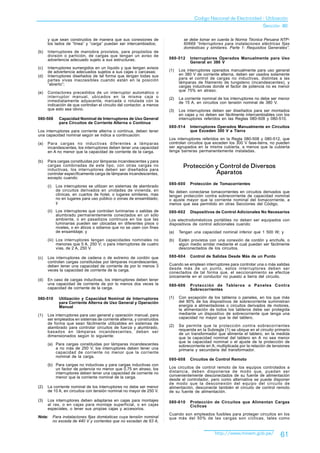 Codigo Nacional de Electricidad - Utilización
                                                                                                                            Sección 80

      y que sean construidos de manera que sus conexiones de                   se debe tomar en cuenta la Norma Técnica Peruana NTP-
      los lados de “línea” y “carga” puedan ser intercambiados;                60669 “Interruptores para instalaciones eléctricas fijas
                                                                               domésticas y similares. Parte 1: Requisitos Generales”.
(b)   Interruptores de maniobra provistos, para propósitos de
      división o partición, de cargas que tengan un aviso de
      advertencia adecuado sujeto a sus estructuras;                   080-512     Interruptores Operados Manualmente para Uso
                                                                                   General en 380 V
(c)   Interruptores sumergidos en un líquido y que tengan avisos
      de advertencia adecuados sujetos a sus cajas o carcasas;         (1)   Los interruptores operados manualmente para uso general
(d)   Interruptores diseñados de tal forma que tengan todas sus              en 380 V de corriente alterna, deben ser usados solamente
      partes vivas inaccesibles cuando están en la posición                  para el control de cargas no inductivas, distintas a las
      “abierto”;                                                             lámparas de filamento de tungsteno (incandescentes), y
                                                                             cargas inductivas donde el factor de potencia no es menor
                                                                             que 75% en atraso.
(e)   Contactores precedidos de un interruptor automático o
      interruptor manual, ubicados en la misma caja o                  (2)   La corriente nominal de los interruptores no debe ser menor
      inmediatamente adyacente, marcada o rotulada con la                    de 15 A, en circuitos con tensión nominal de 380 V.
      indicación de que controlan el circuito del contactor, a menos
      que esto sea obvio.                                              (3)   Los interruptores deben ser diseñados para ser montados
                                                                             en cajas y no deben ser fácilmente intercambiables con los
080-508        Capacidad Nominal de Interruptores de Uso General             interruptores referidos en las Reglas 080-508 y 080-510.
               para Circuitos de Corriente Alterna o Continua
                                                                       080-514     Interruptores Operados Manualmente en Circuitos
Los interruptores para corriente alterna o continua, deben tener                   que Exceden 300 V a Tierra
una capacidad nominal según se indica a continuación:
                                                                       Los interruptores referidos en la Regla 080-508 y 080-512, que
(a)   Para cargas no inductivas diferentes a lámparas                  controlan circuitos que exceden los 300 V fase-tierra, no pueden
      incandescentes, los interruptores deben tener una capacidad      ser agrupados en la misma cubierta, a menos que la cubierta
      en A no menor que la capacidad de corriente de la carga.         tenga barreras permanentemente instaladas.

(b)   Para cargas constituidas por lámparas incandescentes y para
      cargas combinadas de este tipo, con otras cargas no
      inductivas, los interruptores deben ser diseñados para
                                                                               Protección y Control de Diversos
      controlar específicamente carga de lámparas incandescentes,                         Aparatos
      excepto cuando:
                                                                       080-600     Protección de Tomacorrientes
      (i)    Los interruptores se utilizan en sistemas de alambrado
             de circuitos derivados en unidades de vivienda, en        No deben conectarse tomacorrientes en circuitos derivados que
             clínicas, en cuartos de hotel, o lugares similares, mas   tengan protección contra sobrecorriente de capacidad nominal
             no en lugares para uso público o zonas de ensamblado;     o ajuste mayor que la corriente nominal del tomacorriente, a
             y                                                         menos que sea permitido en otras Secciones del Código.
      (ii) Los interruptores que controlan luminarias o salidas de     080-602     Dispositivos de Control Adicionales No Necesarios
           alumbrado permanentemente conectados en un sólo
           ambiente, o en pasadizos continuos en los que las           Los electrodomésticos portátiles no deben ser equipados con
           luminarias pueden ser ubicadas en diferentes pisos o        dispositivos de control adicionales cuando:
           niveles, o en áticos o sótanos que no se usen con fines
           de ensamblaje; y                                            (a)   Tengan una capacidad nominal inferior que 1 500 W; y
      (iii) Los interruptores tengan capacidades nominales no          (b)   Estén provistos con una conexión de cordón y enchufe, o
            menores que 5 A, 250 V; o para interruptores de cuatro           algún medio similar mediante el cual puedan ser fácilmente
            vías, de 2 A, 250 V.                                             desconectados de los circuitos.

(c)   Los interruptores de cadena o de extremo de cordón que           080-604     Control de Salidas Desde Más de un Punto
      controlan cargas constituidas por lámparas incandescentes,
      deben tener una capacidad de corriente de por lo menos 3         Cuando se emplean interruptores para controlar una o más salidas
      veces la capacidad de corriente de la carga.                     desde más de un punto, estos interruptores deben ser
                                                                       conectados de tal forma que, el seccionamiento se efectúe
                                                                       únicamente en el conductor no puesto a tierra del circuito.
(d)   En caso de cargas inductivas, los interruptores deben tener
      una capacidad de corriente de por lo menos dos veces la          080-606     Protección de Tableros o Paneles Contra
      capacidad de corriente de la carga.                                          Sobrecorrientes

080-510        Utilización y Capacidad Nominal de Interruptores        (1)   Con excepción de los tableros o paneles, en los que más
               para Corriente Alterna de Uso General y Operación             del 90% de los dispositivos de sobrecorriente suministran
               Manual                                                        energía a alimentadores o circuitos derivados de motores,
                                                                             la alimentación de todos los tableros debe ser protegida
(1)   Los interruptores para uso general y operación manual, para            mediante un dispositivo de sobrecorriente que tenga una
      ser empleados en sistemas de corriente alterna, y construidos          capacidad no mayor que la del tablero.
      de forma que sean fácilmente utilizables en sistemas de
      alambrado para controlar circuitos de fuerza y alumbrado,        (2)   Se permite que la protección contra sobrecorrientes
      basados en lámparas incandescentes, deben ser                          requerida en la Subregla (1) se ubique en el circuito primario
                                                                             de un transformador que alimenta el tablero, en la medida
      dimensionados según lo siguiente:                                      que la capacidad nominal del tablero en A no sea menor
                                                                             que la capacidad nominal o el ajuste de la protección de
      (a) Para cargas constituidas por lámparas incandescentes               sobrecorriente en A, multiplicada por la relación de tensiones
          a no más de 250 V, los interruptores deben tener una               primaria y secundaria del transformador.
          capacidad de corriente no menor que la corriente
          nominal de la carga.
                                                                       080-608     Circuitos de Control Remoto
      (b) Para cargas no inductivas y para cargas inductivas con
          un factor de potencia no menor que 0,75 en atraso, los       Los circuitos de control remoto de los equipos controlados a
          interruptores deben tener una capacidad de corriente no      distancia, deben disponerse de modo que, puedan ser
          menor que la corriente nominal de la carga.                  convenientemente desconectados de su fuente de alimentación
                                                                       desde el controlador, pero como alternativa se puede disponer
                                                                       de modo que la desconexión del equipo del circuito de
(2)   La corriente nominal de los interruptores no debe ser menor      alimentación, desconecte también el circuito de control remoto
      de 10 A, en circuitos con tensión nominal no mayor de 250 V.     de su fuente de alimentación.

(3)   Los interruptores deben adaptarse en cajas para montajes         080-610     Protección de Circuitos que Alimentan Cargas
      al ras, o en cajas para montaje superficial, o en cajas                      Cíclicas
      especiales, o tener sus propias cajas y accesorios.
                                                                       Cuando son empleados fusibles para proteger circuitos en los
Nota:       Para instalaciones fijas domésticas cuya tensión nominal   que más del 50% de las cargas son cíclicas, tales como
            no exceda de 440 V y corrientes que no excedan de 63 A,


                                                                                                 http://www.minem.gob.pe/            61
 
