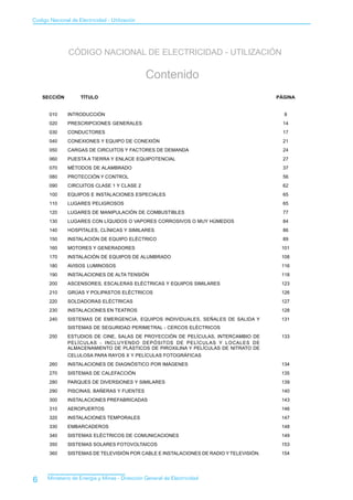 Codigo Nacional de Electricidad - Utilización




               CÓDIGO NACIONAL DE ELECTRICIDAD - UTILIZACIÓN

                                                Contenido
    SECCIÓN          TÍTULO                                                              PÁGINA


       010     INTRODUCCIÓN                                                                8
       020     PRESCRIPCIONES GENERALES                                                    14
       030     CONDUCTORES                                                                 17
       040     CONEXIONES Y EQUIPO DE CONEXIÓN                                             21
       050     CARGAS DE CIRCUITOS Y FACTORES DE DEMANDA                                   24
       060     PUESTA A TIERRA Y ENLACE EQUIPOTENCIAL                                      27
       070     MÉTODOS DE ALAMBRADO                                                        37
       080     PROTECCIÓN Y CONTROL                                                        56
       090     CIRCUITOS CLASE 1 Y CLASE 2                                                 62
       100     EQUIPOS E INSTALACIONES ESPECIALES                                          65
       110     LUGARES PELIGROSOS                                                          65
       120     LUGARES DE MANIPULACIÓN DE COMBUSTIBLES                                     77
       130     LUGARES CON LÍQUIDOS O VAPORES CORROSIVOS O MUY HÚMEDOS                     84
       140     HOSPITALES, CLÍNICAS Y SIMILARES                                            86
       150     INSTALACIÓN DE EQUIPO ELÉCTRICO                                             89
       160     MOTORES Y GENERADORES                                                      101
       170     INSTALACIÓN DE EQUIPOS DE ALUMBRADO                                        108
       180     AVISOS LUMINOSOS                                                           116
       190     INSTALACIONES DE ALTA TENSIÓN                                              118
       200     ASCENSORES, ESCALERAS ELÉCTRICAS Y EQUIPOS SIMILARES                       123
       210     GRÚAS Y POLIPASTOS ELÉCTRICOS                                              126
       220     SOLDADORAS ELÉCTRICAS                                                      127
       230     INSTALACIONES EN TEATROS                                                   128
       240     SISTEMAS DE EMERGENCIA, EQUIPOS INDIVIDUALES, SEÑALES DE SALIDA Y          131
               SISTEMAS DE SEGURIDAD PERIMETRAL - CERCOS ELÉCTRICOS
       250     ESTUDIOS DE CINE, SALAS DE PROYECCIÓN DE PELÍCULAS, INTERCAMBIO DE         133
               PELÍCULAS - INCLUYENDO DEPÓSITOS DE PELÍCULAS Y LOCALES DE
               ALMACENAMIENTO DE PLÁSTICOS DE PIROXILINA Y PELÍCULAS DE NITRATO DE
               CELULOSA PARA RAYOS X Y PELÍCULAS FOTOGRÁFICAS
       260     INSTALACIONES DE DIAGNÓSTICO POR IMÁGENES                                  134
       270     SISTEMAS DE CALEFACCIÓN                                                    135
       280     PARQUES DE DIVERSIONES Y SIMILARES                                         139
       290     PISCINAS, BAÑERAS Y FUENTES                                                140
       300     INSTALACIONES PREFABRICADAS                                                143
       310     AEROPUERTOS                                                                146
       320     INSTALACIONES TEMPORALES                                                   147
       330     EMBARCADEROS                                                               148
       340     SISTEMAS ELÉCTRICOS DE COMUNICACIONES                                      149
       350     SISTEMAS SOLARES FOTOVOLTAICOS                                             153
       360     SISTEMAS DE TELEVISIÓN POR CABLE E INSTALACIONES DE RADIO Y TELEVISIÓN.    154




6     Ministerio de Energía y Minas - Dirección General de Electricidad
 