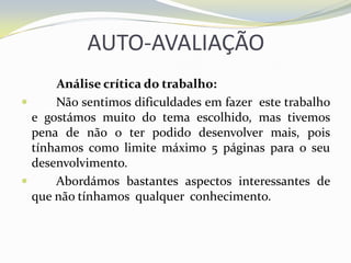 AUTO-AVALIAÇÃO Análise crítica do trabalho:	Não sentimos dificuldades em fazer  este trabalho e gostámos muito do tema escolhido, mas tivemos pena de não o ter podido desenvolver mais, pois tínhamos como limite máximo 5 páginas para o seu desenvolvimento.	Abordámos bastantes aspectos interessantes de que não tínhamos  qualquer  conhecimento.