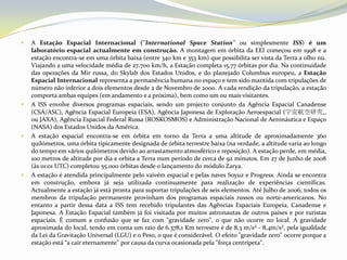 A Estação Espacial Internacional (''InternationalSpaceStation'' ou simplesmente ISS) é um laboratório espacial actualmente em construção. A montagem em órbita da EEI começou em 1998 e a estação encontra-se em uma órbita baixa (entre 340 km e 353 km) que possibilita ser vista da Terra a olho nu. Viajando a uma velocidade média de 27.700 km/h, a Estação completa 15,77 órbitas por dia. Na continuidade das operações da Mir russa, do Skylab dos Estados Unidos, e do planejado Columbus europeu, a Estação Espacial Internacional representa a permanência humana no espaço e tem sido mantida com tripulações de número não inferior a dois elementos desde 2 de Novembro de 2000. A cada rendição da tripulação, a estação comporta ambas equipes (em andamento e a próxima), bem como um ou mais visitantes.A ISS envolve diversos programas espaciais, sendo um projecto conjunto da Agência Espacial Canadense (CSA/ASC), Agência Espacial Europeia (ESA), Agência Japonesa de Exploração Aeroespacial (宇宙航空研究,, ou JAXA), Agência Espacial Federal Russa (ROSKOSMOS) e Administração Nacional de Aeronáutica e Espaço (NASA) dos Estados Unidos da América.A estação espacial encontra-se em órbita em torno da Terra a uma altitude de aproximadamente 360 quilómetros, uma órbita tipicamente designada de órbita terrestre baixa (na verdade, a altitude varia ao longo do tempo em vários quilómetros devido ao arrastamento atmosférico e reposição). A estação perde, em média, 100 metros de altitude por dia e orbita a Terra num período de cerca de 92 minutos. Em 27 de Junho de 2008 (às 01:01 UTC) completou 55.000 órbitas desde o lançamento do módulo Zarya.A estação é atendida principalmente pelo vaivém espacial e pelas naves Soyuz e Progress. Ainda se encontra em construção, embora já seja utilizada continuamente para realização de experiências científicas. Actualmente a estação já está pronta para suportar tripulações de seis elementos. Até Julho de 2006, todos os membros da tripulação permanente provinham dos programas espaciais russos ou norte-americanos. No entanto a partir dessa data a ISS tem recebido tripulantes das Agências Espaciais Europeia, Canadense e Japonesa. A Estação Espacial também já foi visitada por muitos astronautas de outros países e por turistas espaciais. É comum a confusão que se faz com "gravidade zero", o que não ocorre no local. A gravidade aproximada do local, tendo em conta um raio de 6.378,1 Km terrestre é de 8,3 m/s² - 8,4m/s², pela igualdade da Lei da Gravitação Universal (LGU) e o Peso, o que é considerável. O efeito "gravidade zero" ocorre porque a estação está “a cair eternamente" por causa da curva ocasionada pela "força centrípeta".