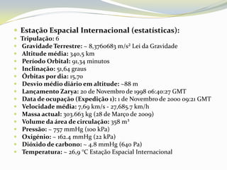 Estação Espacial Internacional (estatísticas):Tripulação: 6 Gravidade Terrestre: ~ 8,3760683 m/s²Lei da GravidadeAltitude média: 340,5 kmPeríodo Orbital: 91,34 minutosInclinação: 51,64 grausÓrbitas por dia: 15,70Desvio médio diário em altitude: ~88 mLançamento Zarya:20 de Novembro de 1998 06:40:27 GMTData de ocupação (Expedição 1):1 de Novembro de 2000 09:21 GMTVelocidade média: 7,69 km/s - 27,685.7 km/hMassa actual: 303.663 kg (28 de Março de 2009)Volume da área de circulação: 358 m³Pressão:~ 757 mmHg (100 kPa)Oxigénio:~ 162.4 mmHg (22 kPa)Dióxido de carbono:~ 4.8 mmHg (640 Pa)Temperatura:~ 26,9 °C Estação Espacial Internacional 