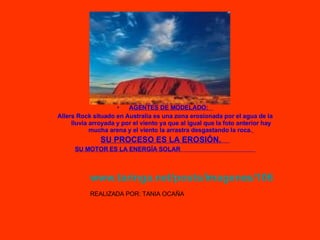 AGENTES DE MODELADO:  Allers Rock situado en Australia es una zona erosionada por el agua de la lluvia arroyada y por el viento ya que al igual que la foto anterior hay mucha arena y el viento la arrastra desgastando la roca.   SU PROCESO ES LA EROSIÓN.   SU MOTOR ES LA ENERGÍA SOLAR  www.taringa.net/posts/imagenes/1069178/Uluru.html   REALIZADA POR: TANIA OCAÑA 