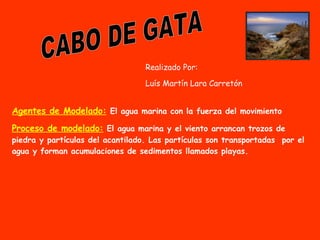 CABO DE GATA Realizado Por:  Luís Martín Lara Carretón Agentes de Modelado:   El agua marina con la fuerza del movimiento Proceso de modelado:   El agua marina y el viento arrancan trozos de piedra y partículas del acantilado. Las partículas son transportadas  por el agua y forman acumulaciones de sedimentos llamados playas. 