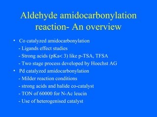 Aldehyde amidocarbonylation
reaction- An overview
• Co catalyzed amidocarbonylation
- Ligands effect studies
- Strong acids (pKa< 3) like p-TSA, TFSA
- Two stage process developed by Hoechst AG
• Pd catalyzed amidocarbonylation
- Milder reaction conditions
- strong acids and halide co-catalyst
- TON of 60000 for N-Ac leucin
- Use of heterogenised catalyst
 