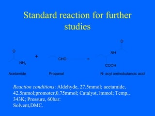 Standard reaction for further
studies
Reaction conditions: Aldehyde, 27.5mmol; acetamide,
42.5mmol;promoter,0.75mmol; Catalyst,1mmol; Temp.,
343K; Pressure, 60bar:
Solvent,DMC.
CHO
O
NH2
+
Acetamide Propanal N- acyl aminobutanoic acid
COOH
NH
O
 