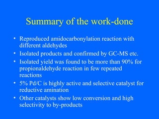 Summary of the work-done
• Reproduced amidocarbonylation reaction with
different aldehydes
• Isolated products and confirmed by GC-MS etc.
• Isolated yield was found to be more than 90% for
propionaldehyde reaction in few repeated
reactions
• 5% Pd/C is highly active and selective catalyst for
reductive amination
• Other catalysts show low conversion and high
selectivity to by-products
 