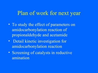 Plan of work for next year
• To study the effect of parameters on
amidocarbonylation reaction of
propionaldehyde and acetamide
• Detail kinetic investigation for
amidocarbonylation reaction
• Screening of catalysts in reductive
amination
 