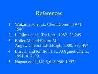 References
1. Wakamatsu et al., Chem.Comm.,1971,
1540
2. I. Ojima et al., Tet.Lett., 1982, 23,249
3. Beller M. and Eckert M.,
Angew.Chem.Int.Ed.Engl., 2000, 39,1494
4. Lin J.J. and Knifton J.F., J.Orgmet.Chem.,
1991, 417, 99.
5. Nagata et al., US 5,618,980; 1997.
 