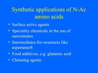Synthetic applications of N-Ac
amino acids
• Surface active agents
• Speciality chemicals in the use of
sarcosinates
• Intermediates for sweetners like
aspartame®
• Food additives, e.g. glutamic acid
• Chelating agents
 